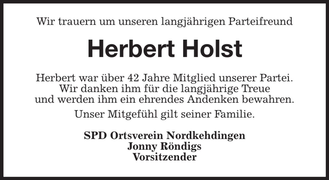 <p>Wir trauern um unseren langjährigen Parteifreund<br />Herbert Holst<br />Herbert war über 42 Jahre Mitglied unserer Partei.<br />Wir danken ihm für die langjährige Treue<br />und werden ihm ein ehrendes Andenken bewahren.<br />Unser Mitgefühl gilt seiner Familie.<br />SPD Ortsverein Nordkehdingen<br />Jonny Röndigs<br />Vorsitzender</p>