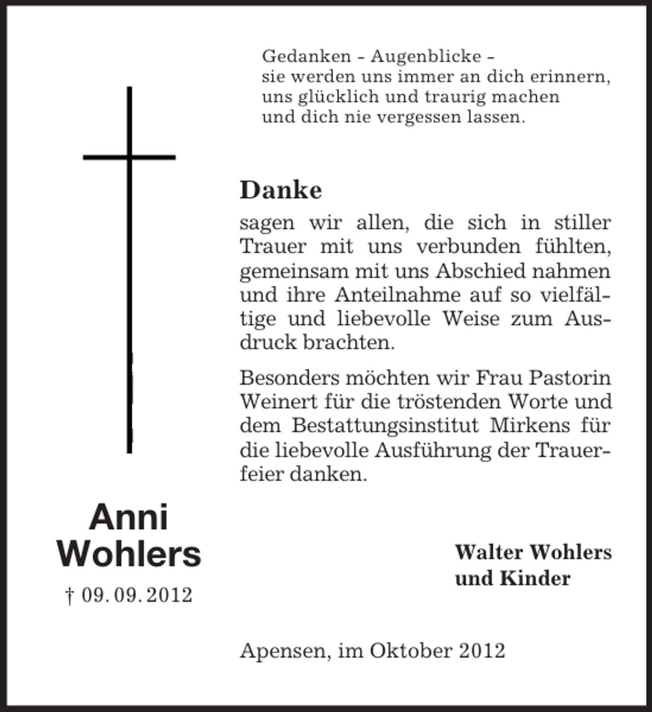 <p>Gedanken - Augenblicke sie werden uns immer an dich erinnern,<br />uns glücklich und traurig machen<br />und dich nie vergessen lassen.</p><p>Danke<br />sagen wir allen, die sich in stiller<br />Trauer mit uns verbunden fühlten,<br />gemeinsam mit uns Abschied nahmen<br />und ihre Anteilnahme auf so vielfältige und liebevolle Weise zum Ausdruck brachten.<br />Besonders möchten wir Frau Pastorin<br />Weinert für die tröstenden Worte und<br />dem Bestattungsinstitut Mirkens für<br />die liebevolle Ausführung der Trauerfeier danken.</p><p>Anni<br />Wohlers<br />† 09. 09. 2012</p><p>Walter Wohlers<br />und Kinder</p><p>Apensen, im Oktober 2012</p>