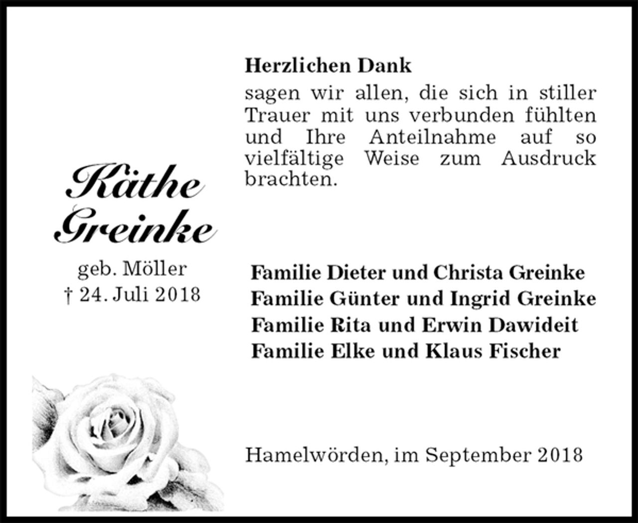 <p>Herzlichen Dank<br />sagen wir allen, die sich in stiller Trauer mit uns verbunden fühlten und Ihre Anteilnahme auf so<br />vielfältige Weise zum Ausdruck brachten.<br />Familie Dieter und Christa Greinke<br />Familie Günter und Ingrid Greinke<br />Familie Rita und Erwin Dawideit<br />Familie Elke und Klaus Fischer<br />Hamelwörden, im September 2018</p><p>Käthe<br />Greinke<br />geb. Möller<br />† 24. Juli 2018</p>