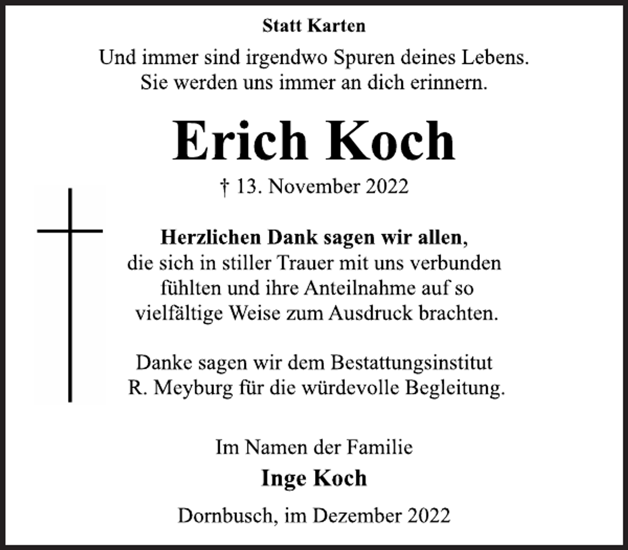 <p>Statt Karten<br />Und immer sind irgendwo Spuren deines Lebens.<br />Sie werden uns immer an dich erinnern.<br />Inge Koch<br />† 13. November 2022<br />Herzlichen Dank sagen wir allen,<br />die sich in stiller Trauer mit uns verbunden<br />fühlten und ihre Anteilnahme auf so<br />vielfältige Weise zum Ausdruck brachten.<br />Danke sagen wir dem Bestattungsinstitut<br />R. Meyburg für die würdevolle Begleitung.<br />Im Namen der Familie<br />Erich Koch<br />Dornbusch, im Dezember 2022</p>