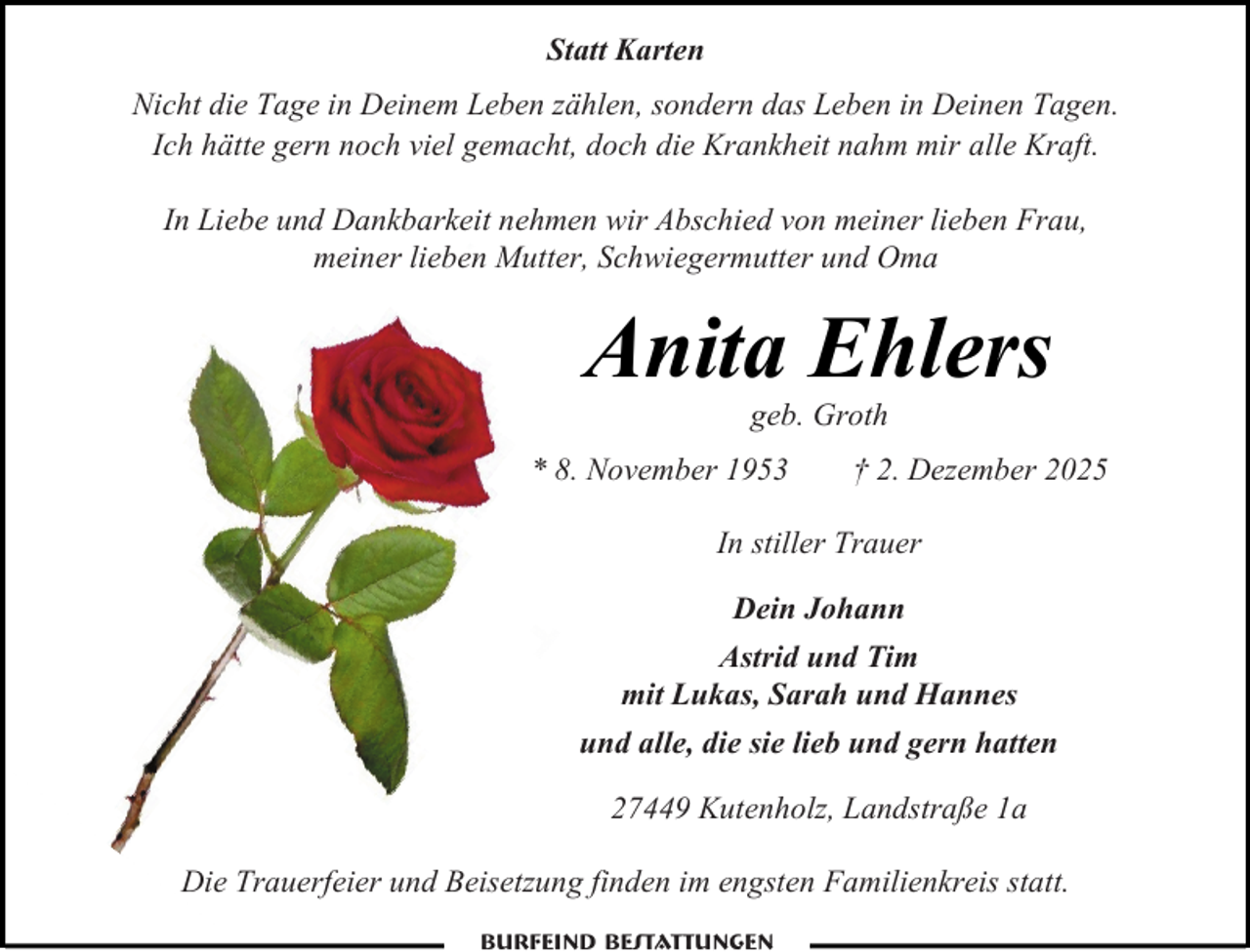 <p>Statt Karten<br />Nicht die Tage in Deinem Leben zählen, sondern das Leben in Deinen Tagen.<br />Ich hätte gern noch viel gemacht, doch die Krankheit nahm mir alle Kraft.<br />In Liebe und Dankbarkeit nehmen wir Abschied von meiner lieben Frau,<br />meiner lieben Mutter, Schwiegermutter und Oma</p><p>Anita Ehlers<br />geb. Groth</p><p>* 8. November 1953</p><p>† 2. Dezember 2025</p><p>In stiller Trauer<br />Dein Johann<br />Astrid und Tim<br />mit Lukas, Sarah und Hannes<br />und alle, die sie lieb und gern hatten<br />27449 Kutenholz, Landstraße 1a<br />Die Trauerfeier und Beisetzung finden im engsten Familienkreis statt.<br />Burfeind Bestattungen</p>