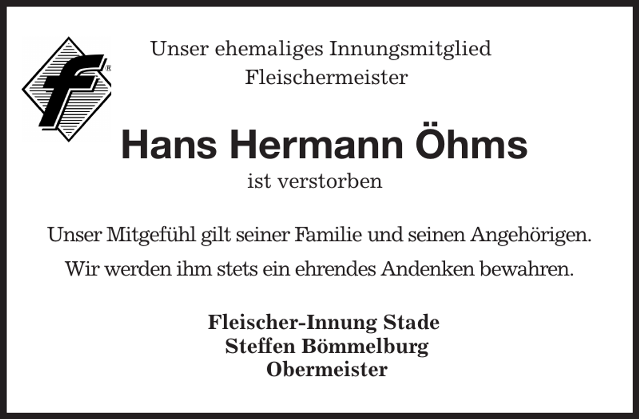 <p>Unser ehemaliges Innungsmitglied<br />Fleischermeister<br />Hans Hermann Öhms<br />ist verstorben<br />Fleischer-Innung Stade<br />Steffen Bömmelburg<br />Obermeister<br />Unser Mitgefühl gilt seiner Familie und seinen Angehörigen.<br />Wir werden ihm stets ein ehrendes Andenken bewahren.</p>
