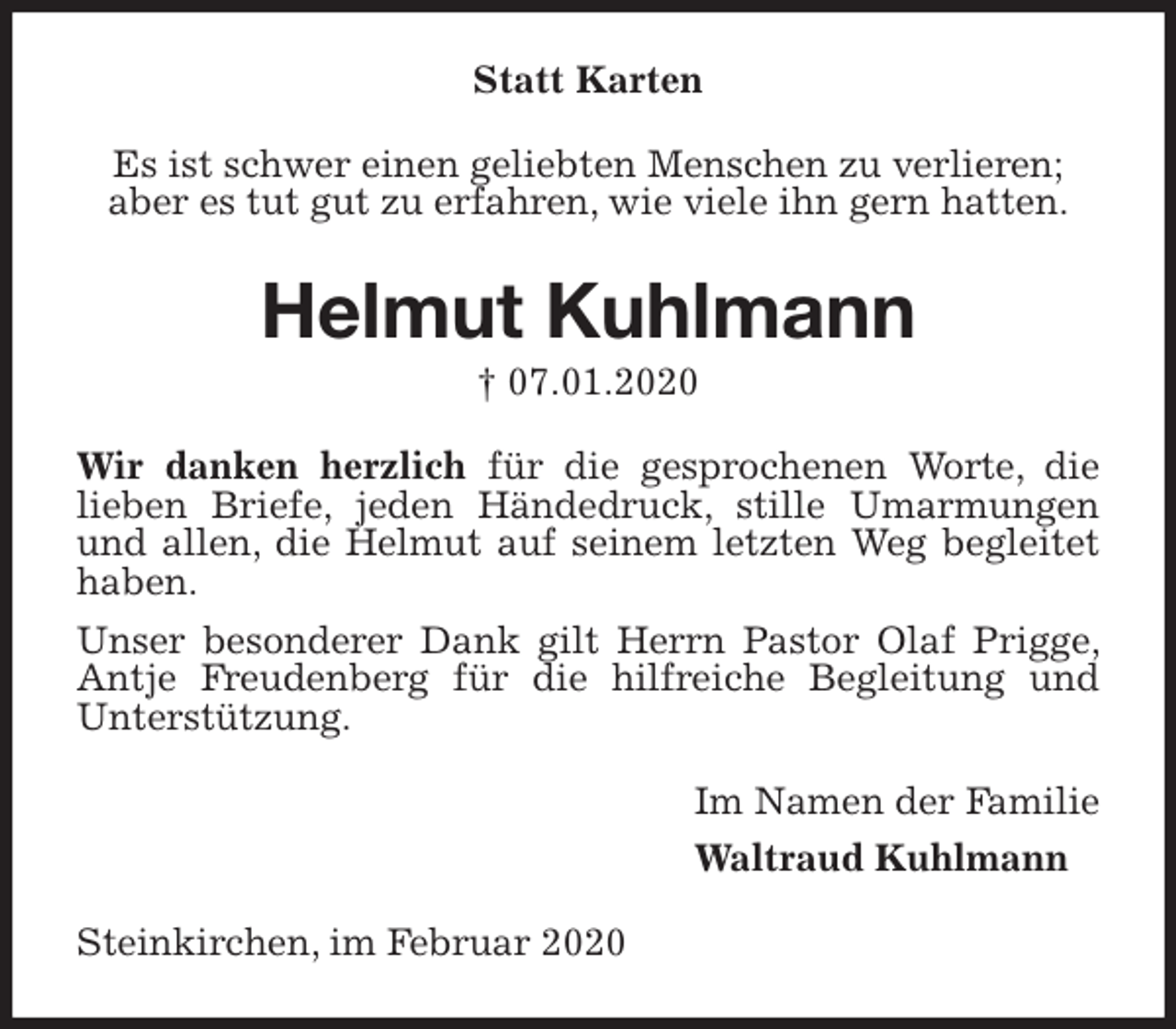 <p>Statt Karten<br />Es ist schwer einen geliebten Menschen zu verlieren;<br />aber es tut gut zu erfahren, wie viele ihn gern hatten.<br />Helmut Kuhlmann<br />† 07.01.2020<br />Wir danken herzlich für die gesprochenen Worte, die<br />lieben Briefe, jeden Händedruck, stille Umarmungen und allen, die Helmut auf seinem letzten Weg begleitet haben.<br />Unser besonderer Dank gilt Herrn Pastor Olaf Prigge, Antje Freudenberg für die hilfreiche Begleitung und Unterstützung.<br />Im Namen der Familie<br />Waltraud Kuhlmann<br />Steinkirchen, im Februar 2020</p>