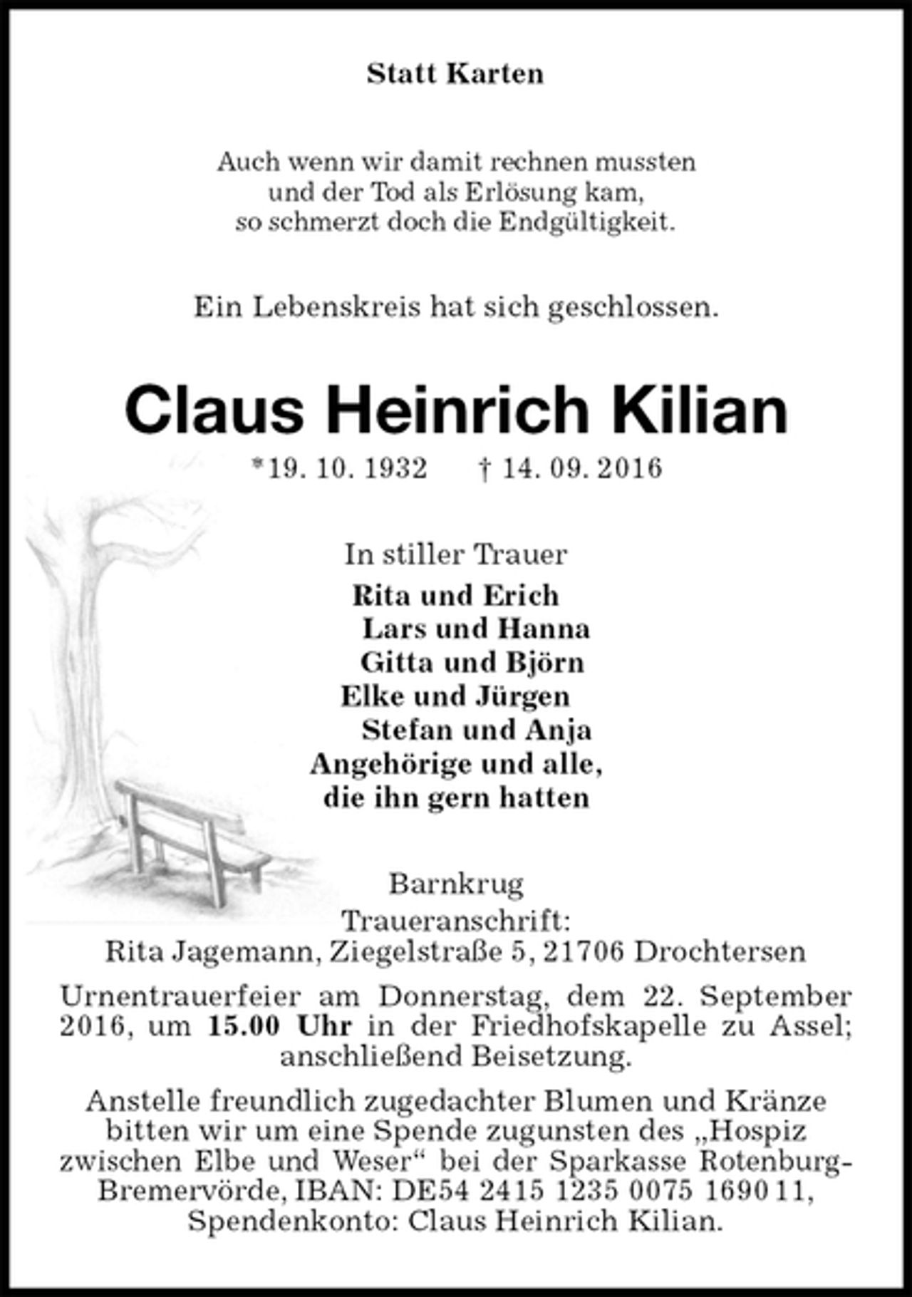 <p>Statt Karten<br />Auch wenn wir damit rechnen mussten<br />und der Tod als Erlösung kam,<br />so schmerzt doch die Endgültigkeit.<br />Ein Lebenskreis hat sich geschlossen.<br />Claus Heinrich Kilian<br />*19. 10. 1932 † 14. 09. 2016<br />In stiller Trauer<br />Rita und Erich<br />Lars und Hanna<br />Gitta und Björn<br />Elke und Jürgen<br />Stefan und Anja<br />Angehörige und alle,<br />die ihn gern hatten<br />Barnkrug<br />Traueranschrift:<br />Rita Jagemann, Ziegelstraße 5, 21706 Drochtersen<br />Urnentrauerfeier am Donnerstag, dem 22. September 2016, um 15.00 Uhr in der Friedhofskapelle zu Assel; anschließend Beisetzung.<br />Anstelle freundlich zugedachter Blumen und Kränze<br />bitten wir um eine Spende zugunsten des „Hospiz<br />zwischen Elbe und Weser“ bei der Sparkasse Rotenburg-<br />Bremervörde, IBAN: DE54 2415 1235 0075 1690 11,<br />Spendenkonto: Claus Heinrich Kilian.</p>