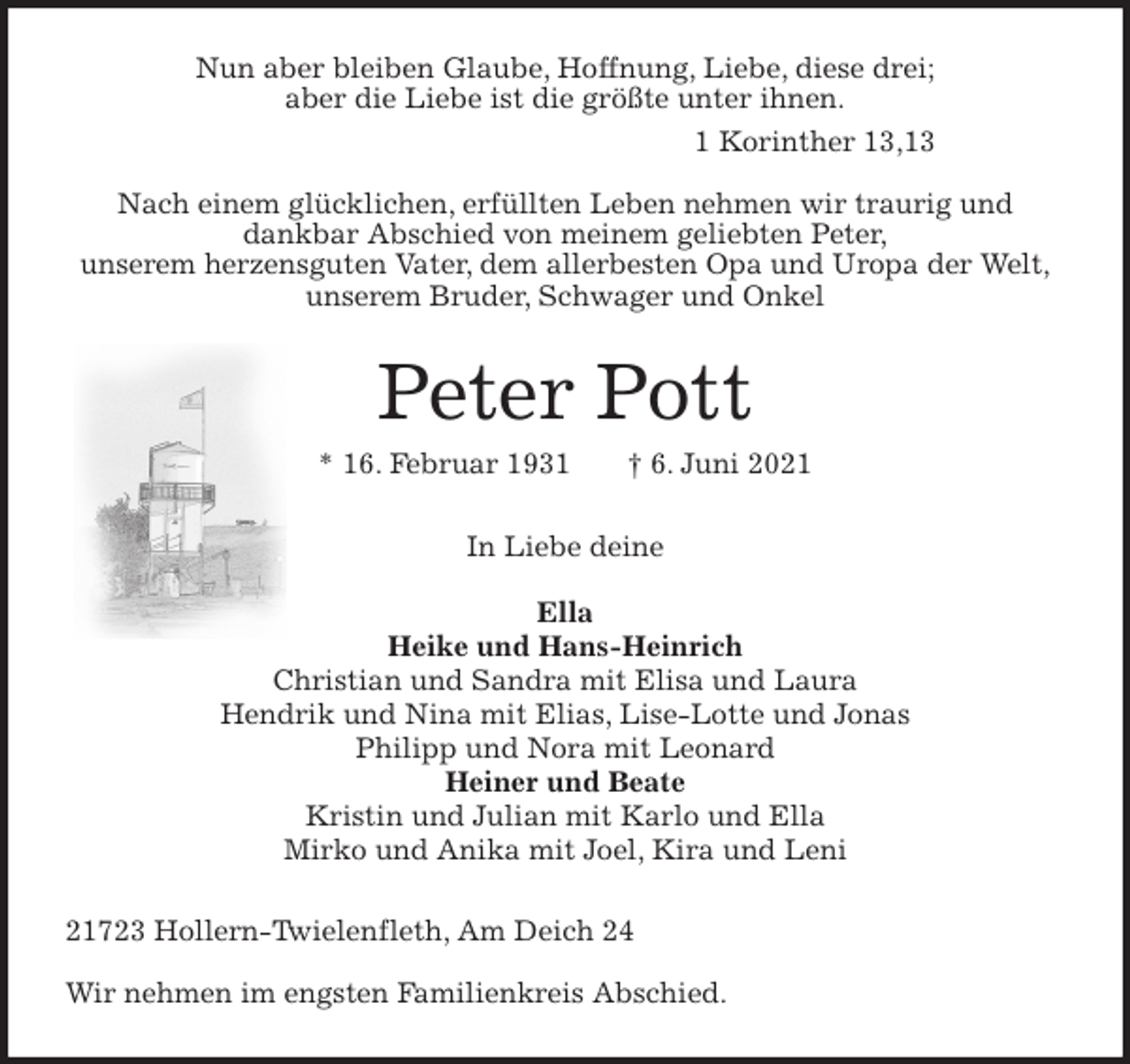 <p>Nun aber bleiben Glaube, Hoffnung, Liebe, diese drei;<br />aber die Liebe ist die größte unter ihnen.<br />1 Korinther 13,13</p>
<p>Nach einem glücklichen, erfüllten Leben nehmen wir traurig und<br />dankbar Abschied von meinem geliebten Peter,<br />unserem herzensguten Vater, dem allerbesten Opa und Uropa der Welt,<br />unserem Bruder, Schwager und Onkel<br />Peter Pott<br />* 16. Februar 1931 † 6. Juni 2021<br />In Liebe deine</p>
<p>Ella<br />Heike und Hans-Heinrich<br />Christian und Sandra mit Elisa und Laura<br />Hendrik und Nina mit Elias, Lise-Lotte und Jonas<br />Philipp und Nora mit Leonard<br />Heiner und Beate<br />Kristin und Julian mit Karlo und Ella<br />Mirko und Anika mit Joel, Kira und Leni<br />21723 Hollern-Twielenfleth, Am Deich 24</p>
<p>Wir nehmen im engsten Familienkreis Abschied.</p>