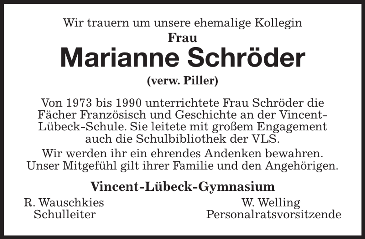 <p>Wir trauern um unsere ehemalige Kollegin<br />Frau<br />Marianne Schröder<br />(verw. Piller)<br />Von 1973 bis 1990 unterrichtete Frau Schröder die<br />Fächer Französisch und Geschichte an der Vincent-<br />Lübeck-Schule. Sie leitete mit großem Engagement<br />auch die Schulbibliothek der VLS.<br />Wir werden ihr ein ehrendes Andenken bewahren.<br />Unser Mitgefühl gilt ihrer Familie und den Angehörigen.<br />Vincent-Lübeck-Gymnasium<br />R. Wauschkies W. Welling<br />Schulleiter Personalratsvorsitzende</p>