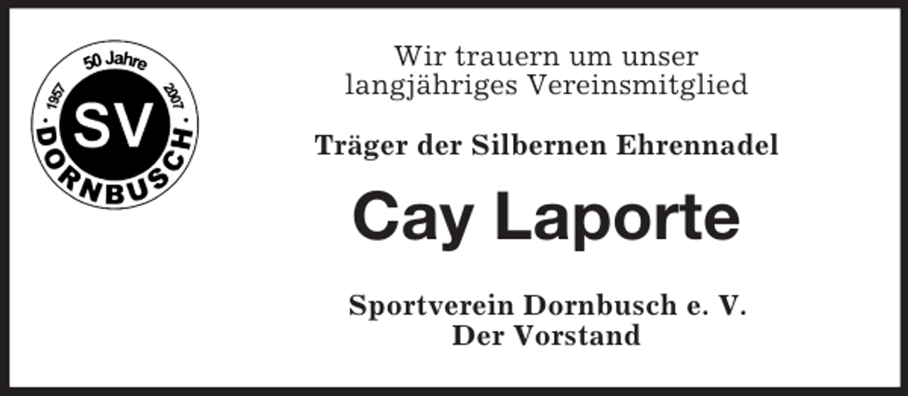 <p>Wir trauern um unser<br />langjähriges Vereinsmitglied<br />Träger der Silbernen Ehrennadel</p><p>Cay Laporte<br />Sportverein Dornbusch e. V.<br />Der Vorstand</p>