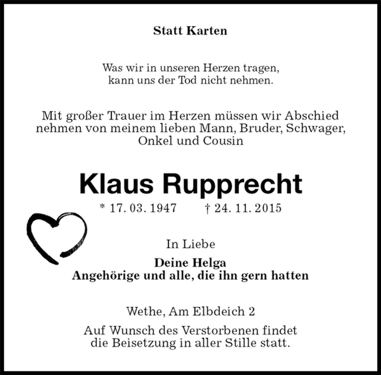 <p>Statt Karten<br />Was wir in unseren Herzen tragen,<br />kann uns der Tod nicht nehmen.<br />Mit großer Trauer im Herzen müssen wir Abschied<br />nehmen von meinem lieben Mann, Bruder, Schwager, Onkel und Cousin<br />Klaus Rupprecht<br />* 17. 03. 1947 † 24. 11. 2015<br />In Liebe<br />Deine Helga<br />Angehörige und alle, die ihn gern hatten<br />Wethe, Am Elbdeich 2<br />Auf Wunsch des Verstorbenen findet<br />die Beisetzung in aller Stille statt.</p>