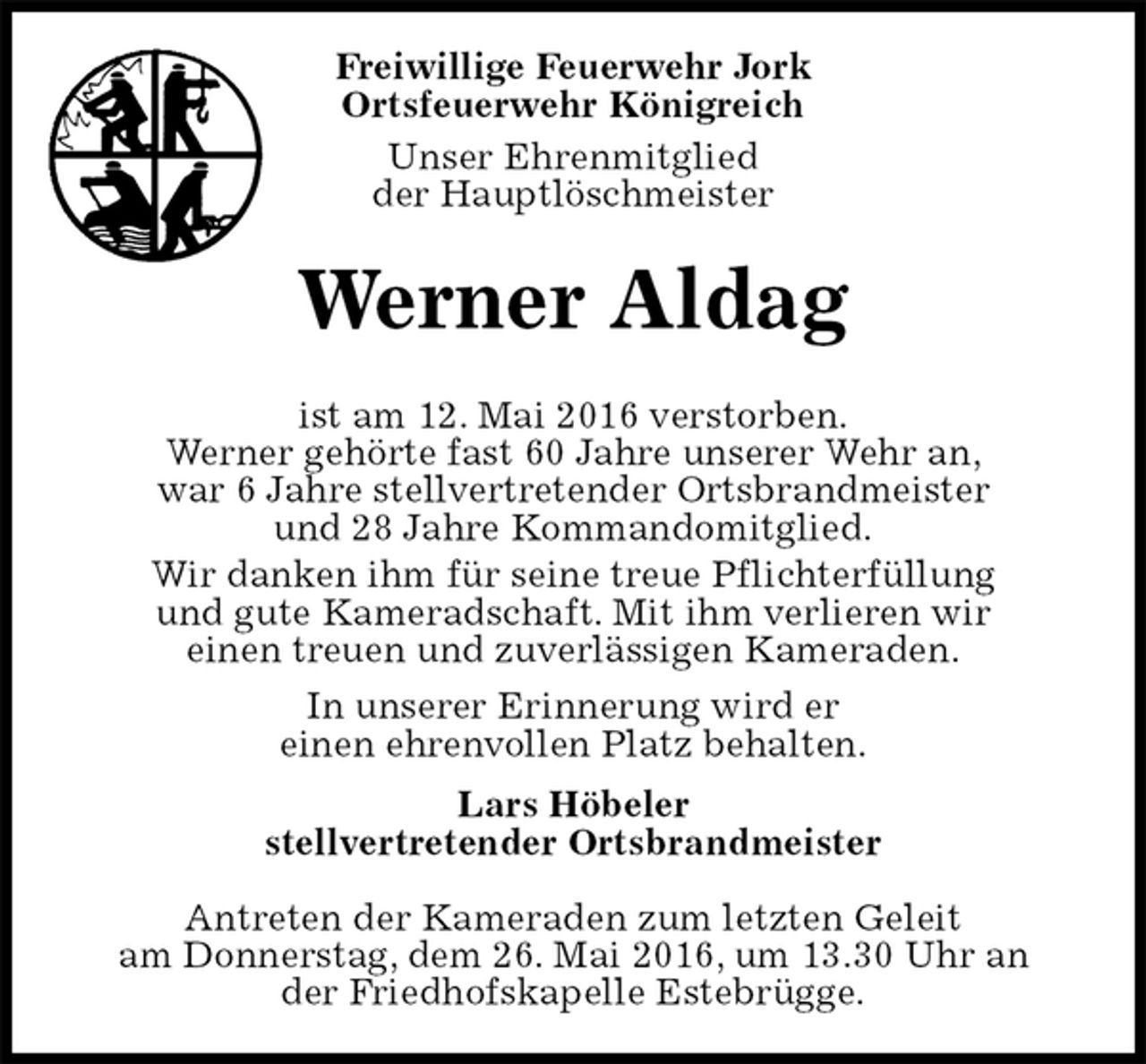<p>Freiwillige Feuerwehr Jork<br />Ortsfeuerwehr Königreich<br />Unser Ehrenmitglied<br />der Hauptlöschmeister<br />Werner Aldag<br />ist am 12. Mai 2016 verstorben.<br />Werner gehörte fast 60 Jahre unserer Wehr an,<br />war 6 Jahre stellvertretender Ortsbrandmeister<br />und 28 Jahre Kommandomitglied.<br />Wir danken ihm für seine treue Pflichterfüllung<br />und gute Kameradschaft. Mit ihm verlieren wir<br />einen treuen und zuverlässigen Kameraden.<br />In unserer Erinnerung wird er<br />einen ehrenvollen Platz behalten.<br />Lars Höbeler<br />stellvertretender Ortsbrandmeister</p>
<p>Antreten der Kameraden zum letzten Geleit<br />am Donnerstag, dem 26. Mai 2016, um 13.30 Uhr an<br />der Friedhofskapelle Estebrügge.</p>