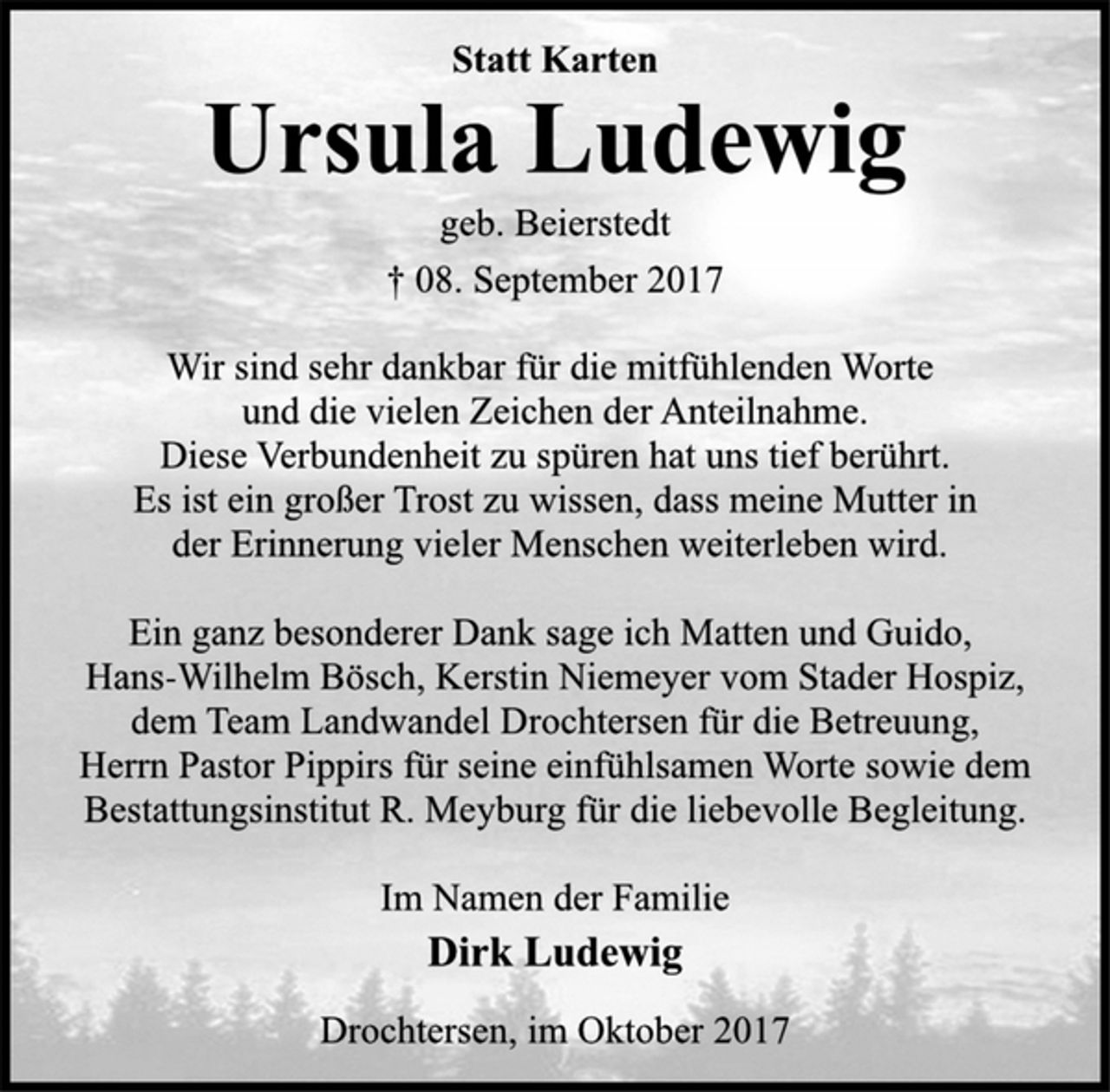 <p>Statt Karten<br />Ursula Ludewig<br />geb. Beierstedt<br />† 08. September 2017<br />Wir sind sehr dankbar für die mitfühlenden Worte<br />und die vielen Zeichen der Anteilnahme.<br />Diese Verbundenheit zu spüren hat uns tief berührt.<br />Es ist ein großer Trost zu wissen, dass meine Mutter in<br />der Erinnerung vieler Menschen weiterleben wird.<br />Ein ganz besonderer Dank sage ich Matten und Guido,<br />Hans-Wilhelm Bösch, Kerstin Niemeyer vom Stader Hospiz,<br />dem Team Landwandel Drochtersen für die Betreuung,<br />Herrn Pastor Pippirs für seine einfühlsamen Worte sowie dem<br />Bestattungsinstitut R. Meyburg für die liebevolle Begleitung.<br />Im Namen der Familie<br />Dirk Ludewig<br />Drochtersen, im Oktober 2017</p>