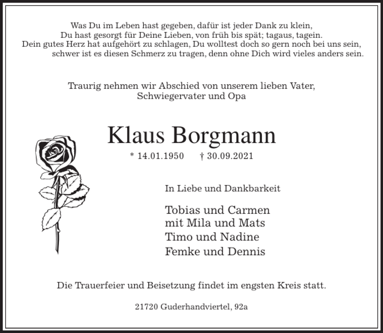 <p>Was Du im Leben hast gegeben, dafür ist jeder Dank zu klein,<br />Du hast gesorgt für Deine Lieben, von früh bis spät; tagaus, tagein.<br />Dein gutes Herz hat aufgehört zu schlagen, Du wolltest doch so gern noch bei uns sein,<br />schwer ist es diesen Schmerz zu tragen, denn ohne Dich wird vieles anders sein.<br />Traurig nehmen wir Abschied von unserem lieben Vater,<br />Schwiegervater und Opa<br />Klaus Borgmann<br />* 14.01.1950 † 30.09.2021<br />In Liebe und Dankbarkeit</p>
<p>Tobias und Carmen<br />mit Mila und Mats<br />Timo und Nadine<br />Femke und Dennis<br />Die Trauerfeier und Beisetzung findet im engsten Kreis statt.</p>
<p>21720 Guderhandviertel, 92a</p>
