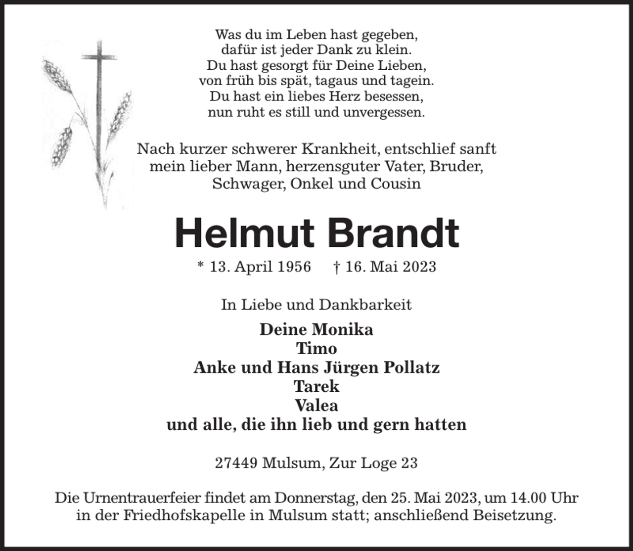 <p>Was du im Leben hast gegeben,<br />dafür ist jeder Dank zu klein.<br />Du hast gesorgt für Deine Lieben,<br />von früh bis spät, tagaus und tagein.<br />Du hast ein liebes Herz besessen,<br />nun ruht es still und unvergessen.<br />Nach kurzer schwerer Krankheit, entschlief sanft<br />mein lieber Mann, herzensguter Vater, Bruder,<br />Schwager, Onkel und Cousin<br />Helmut Brandt<br />* 13. April 1956 † 16. Mai 2023<br />In Liebe und Dankbarkeit<br />Deine Monika<br />Timo<br />Anke und Hans Jürgen Pollatz<br />Tarek<br />Valea<br />und alle, die ihn lieb und gern hatten<br />27449 Mulsum, Zur Loge 23</p><p>Die Urnentrauerfeier findet am Donnerstag, den 25. Mai 2023, um 14.00 Uhr<br />in der Friedhofskapelle in Mulsum statt; anschließend Beisetzung.</p>