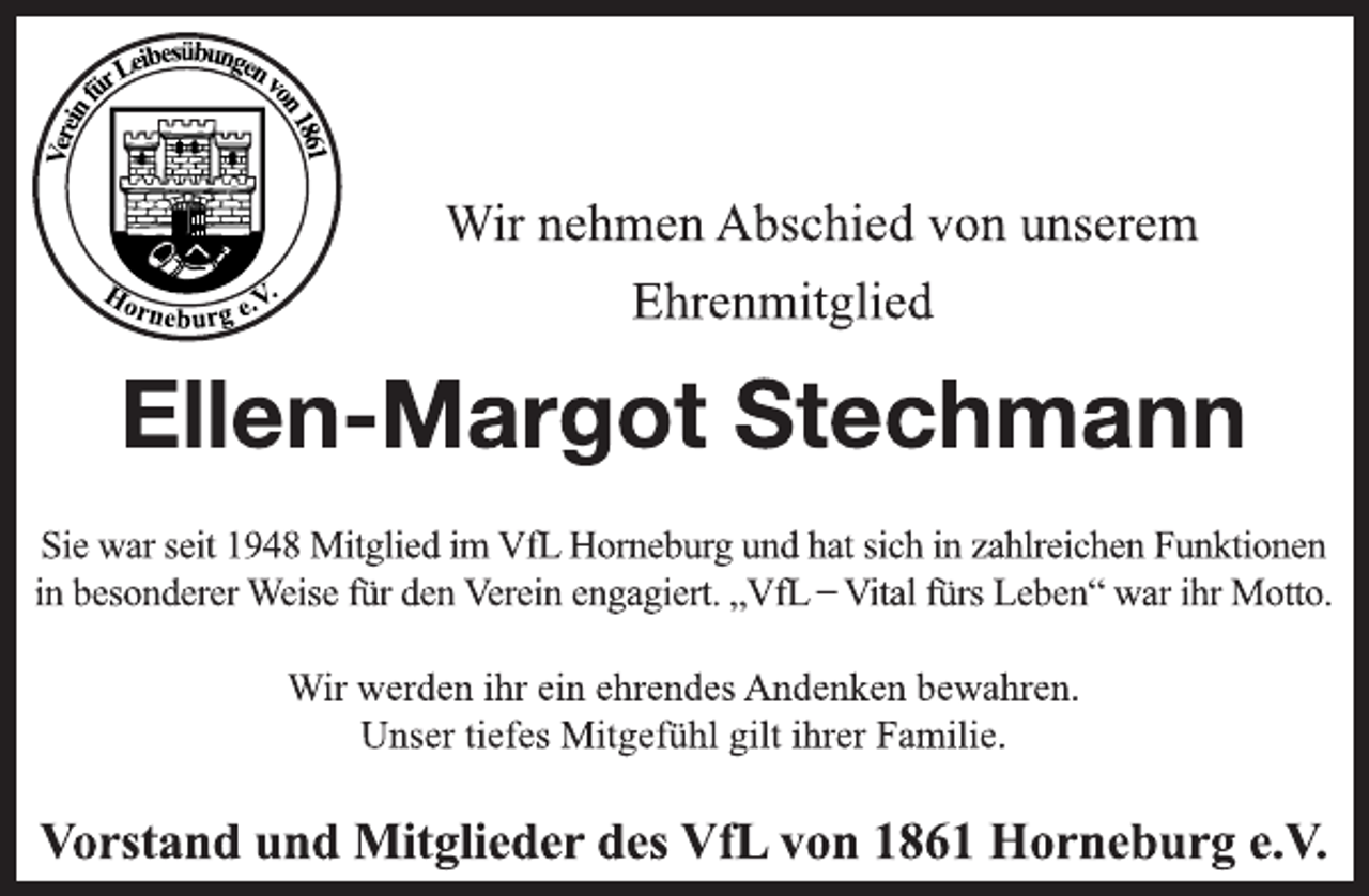 <p>Wir nehmen Abschied von unserem<br />Ehrenmitglied<br />Ellen-Margot Stechmann<br />Sie war seit 1948 Mitglied im VfL Horneburg und hat sich in zahlreichen Funktionen<br />in besonderer Weise für den Verein engagiert. „VfL ̶ Vital fürs Leben“ war ihr Motto.<br />Wir werden ihr ein ehrendes Andenken bewahren.<br />Unser tiefes Mitgefühl gilt ihrer Familie.<br />Vorstand und Mitglieder des VfL von 1861 Horneburg e.V.</p>