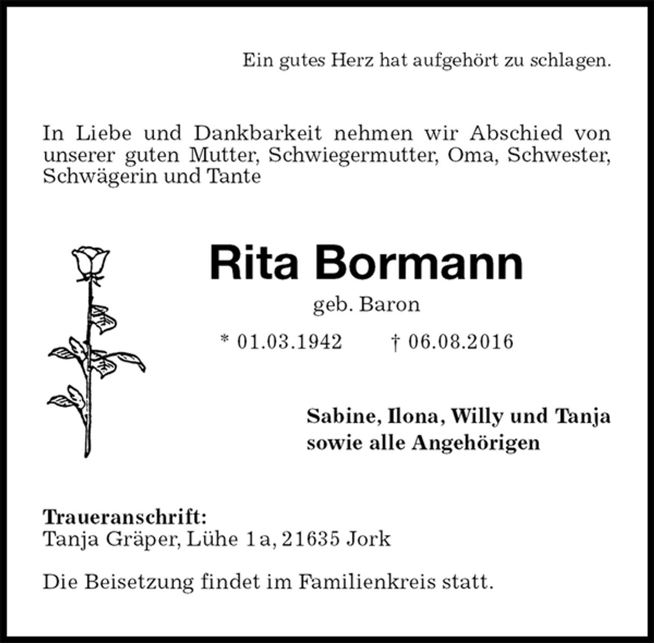 <p>Ein gutes Herz hat aufgehört zu schlagen.<br />In Liebe und Dankbarkeit nehmen wir Abschied von unserer guten Mutter, Schwiegermutter, Oma, Schwester,<br />Schwägerin und Tante<br />Rita Bormann<br />geb. Baron<br />* 01.03.1942 † 06.08.2016<br />Sabine, Ilona, Willy und Tanja<br />sowie alle Angehörigen<br />Traueranschrift:<br />Tanja Gräper, Lühe 1 a, 21635 Jork<br />Die Beisetzung findet im Familienkreis statt.</p>