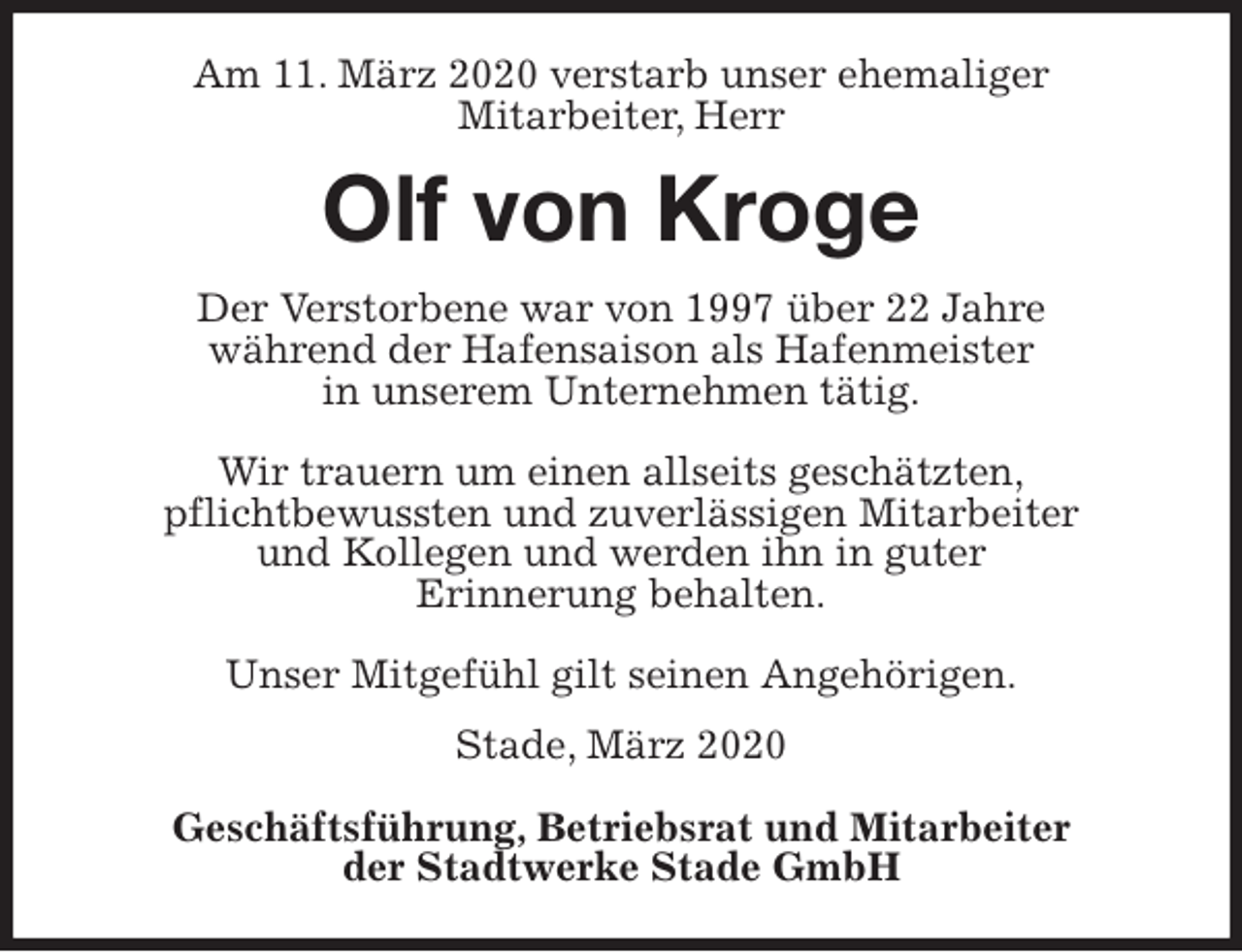 <p>Am 11. März 2020 verstarb unser ehemaliger<br />Mitarbeiter, Herr<br />Olf von Kroge<br />Stade, März 2020</p>
<p>Geschäftsführung, Betriebsrat und Mitarbeiter<br />der Stadtwerke Stade GmbH<br />Der Verstorbene war von 1997 über 22 Jahre<br />während der Hafensaison als Hafenmeister<br />in unserem Unternehmen tätig.</p>
<p>Wir trauern um einen allseits geschätzten,<br />pflichtbewussten und zuverlässigen Mitarbeiter<br />und Kollegen und werden ihn in guter<br />Erinnerung behalten.</p>
<p>Unser Mitgefühl gilt seinen Angehörigen.</p>