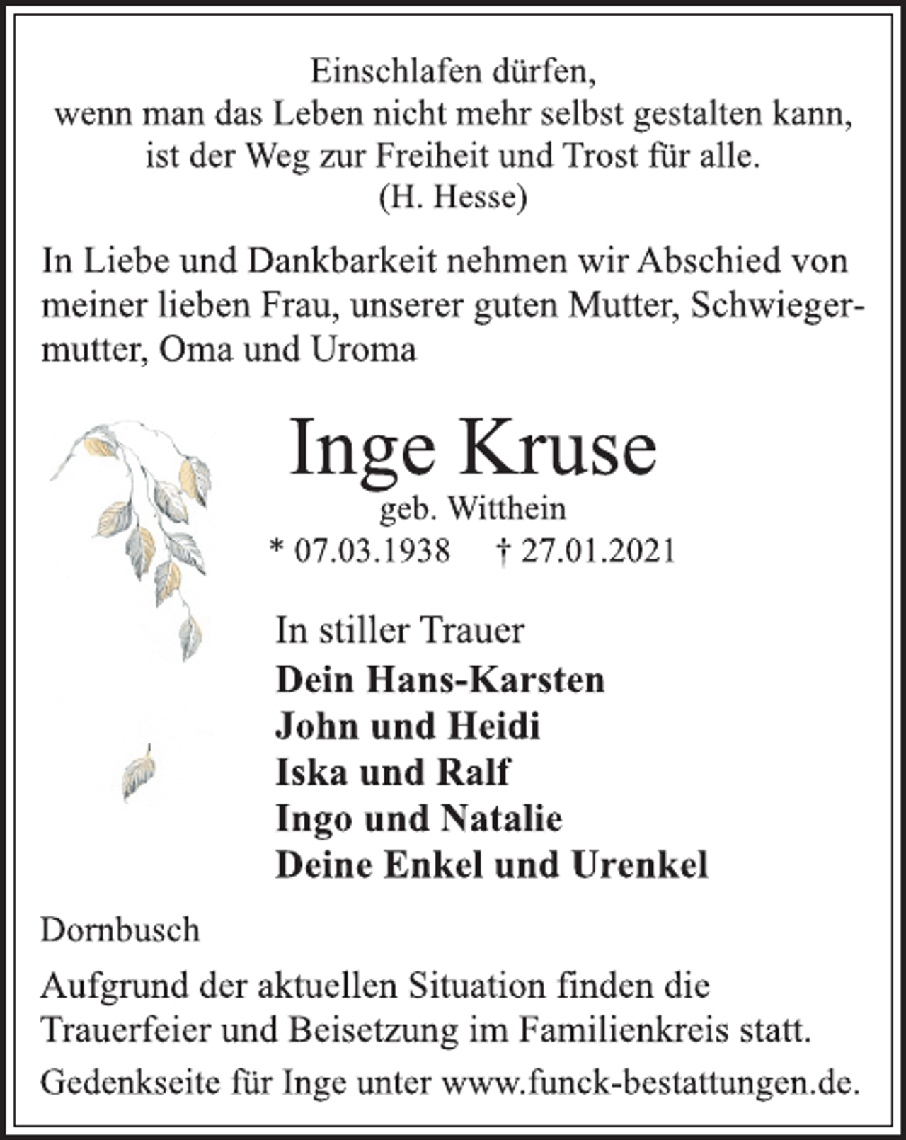<p>Einschlafen dürfen,<br />wenn man das Leben nicht mehr selbst gestalten kann,<br />ist der Weg zur Freiheit und Trost für alle.<br />(H. Hesse)<br />In Liebe und Dankbarkeit nehmen wir Abschied von<br />meiner lieben Frau, unserer guten Mutter, Schwiegermutter,<br />Oma und Uroma<br />Inge Kruse<br />geb. Witthein<br />* 07.03.1938 † 27.01.2021<br />Dornbusch<br />Dein Hans-Karsten<br />John und Heidi<br />Iska und Ralf<br />Ingo und Natalie<br />Deine Enkel und Urenkel<br />In stiller Trauer<br />Aufgrund der aktuellen Situation finden die<br />Trauerfeier und Beisetzung im Familienkreis statt.<br />Gedenkseite für Inge unter www.funck-bestattungen.de.</p>