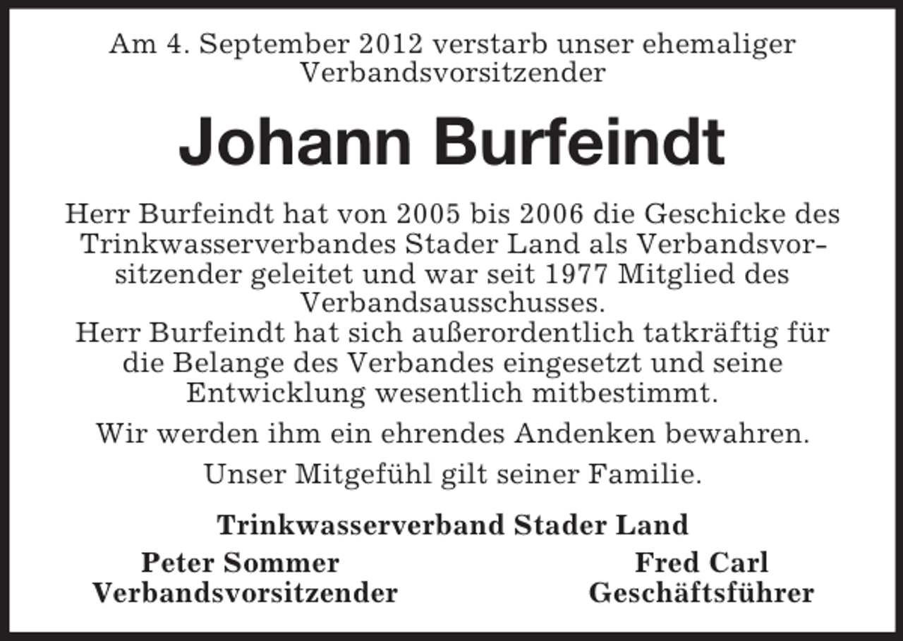 <p>Am 4. September 2012 verstarb unser ehemaliger<br />Verbandsvorsitzender<br />Johann Burfeindt<br />Herr Burfeindt hat von 2005 bis 2006 die Geschicke des Trinkwasserverbandes Stader Land als Verbandsvor-sitzender geleitet und war seit 1977 Mitglied des<br />Verbandsausschusses.<br />Herr Burfeindt hat sich außerordentlich tatkräftig für die Belange des Verbandes eingesetzt und seine<br />Entwicklung wesentlich mitbestimmt.<br />Wir werden ihm ein ehrendes Andenken bewahren.<br />Unser Mitgefühl gilt seiner Familie.<br />Trinkwasserverband Stader Land<br />Peter Sommer Fred Carl<br />Verbandsvorsitzender Geschäftsführer</p>