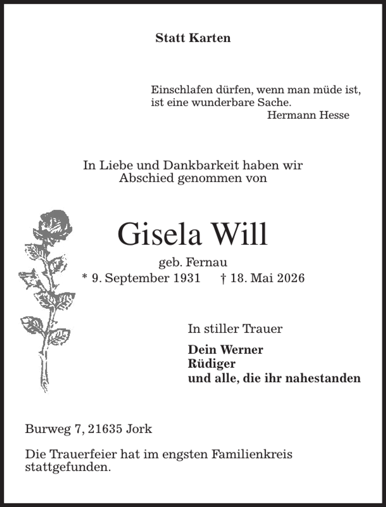 <p>Statt Karten<br />Einschlafen dürfen, wenn man müde ist,<br />ist eine wunderbare Sache.<br />Hermann Hesse<br />In Liebe und Dankbarkeit haben wir<br />Abschied genommen von<br />Gisela Will<br />geb. Fernau<br />* 9. September 1931 † 18. Mai 2026<br />In stiller Trauer<br />Dein Werner<br />Rüdiger<br />und alle, die ihr nahestanden<br />Burweg 7, 21635 Jork</p><p>Die Trauerfeier hat im engsten Familienkreis<br />stattgefunden.</p>