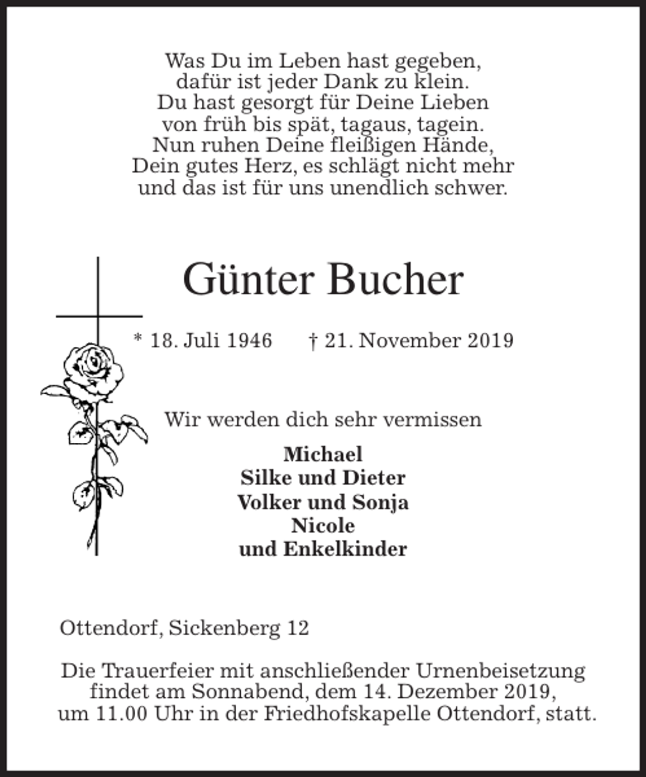 <p>Was Du im Leben hast gegeben,<br />dafür ist jeder Dank zu klein.<br />Du hast gesorgt für Deine Lieben<br />von früh bis spät, tagaus, tagein.<br />Nun ruhen Deine fleißigen Hände,<br />Dein gutes Herz, es schlägt nicht mehr<br />und das ist für uns unendlich schwer.<br />Günter Bucher<br />* 18. Juli 1946 † 21. November 2019<br />Wir werden dich sehr vermissen<br />Michael<br />Silke und Dieter<br />Volker und Sonja<br />Nicole<br />und Enkelkinder<br />Ottendorf, Sickenberg 12</p><p>Die Trauerfeier mit anschließender Urnenbeisetzung<br />findet am Sonnabend, dem 14. Dezember 2019,<br />um 11.00 Uhr in der Friedhofskapelle Ottendorf, statt.</p>