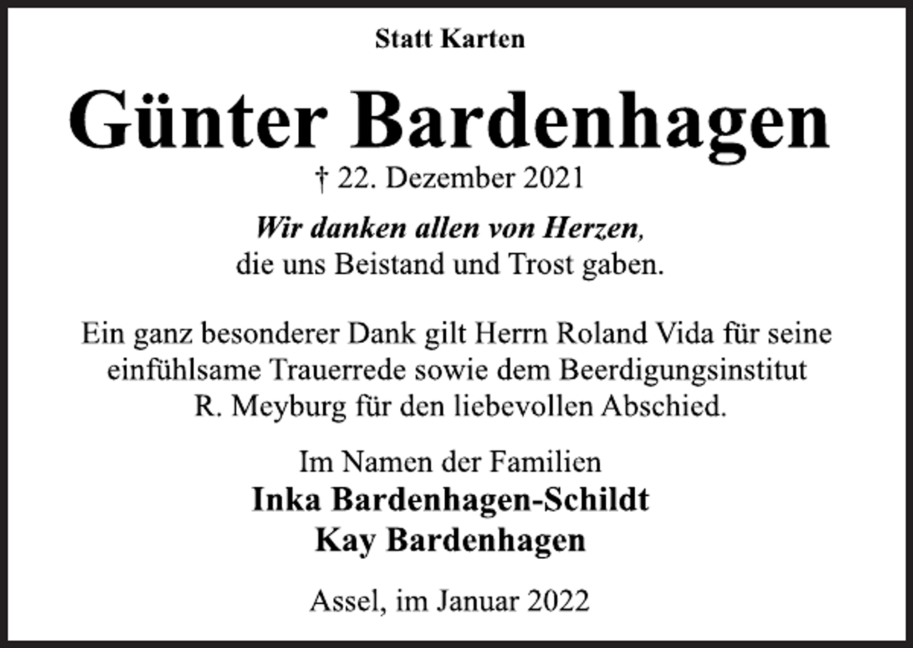 <p>Statt Karten<br />Günter Bardenhagen<br />† 22. Dezember 2021<br />Wir danken allen von Herzen,<br />die uns Beistand und Trost gaben.<br />Ein ganz besonderer Dank gilt Herrn Roland Vida für seine<br />einfühlsame Trauerrede sowie dem Beerdigungsinstitut<br />R. Meyburg für den liebevollen Abschied.<br />Im Namen der Familien<br />Inka Bardenhagen-Schildt<br />Kay Bardenhagen<br />Assel, im Januar 2022</p>