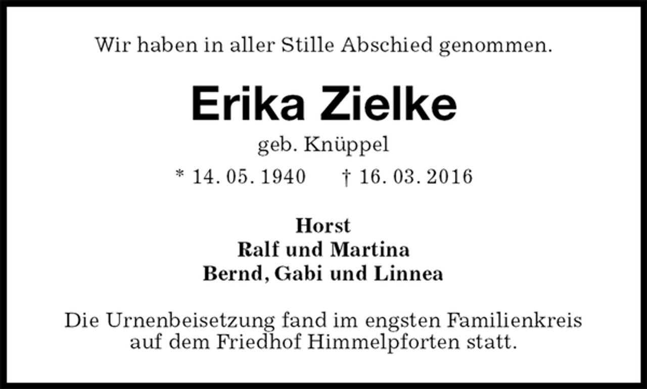 <p>Wir haben in aller Stille Abschied genommen.<br />Erika Zielke<br />geb. Knüppel<br />* 14. 05. 1940 † 16. 03. 2016<br />Horst<br />Ralf und Martina<br />Bernd, Gabi und Linnea<br />Die Urnenbeisetzung fand im engsten Familienkreis<br />auf dem Friedhof Himmelpforten statt.</p>