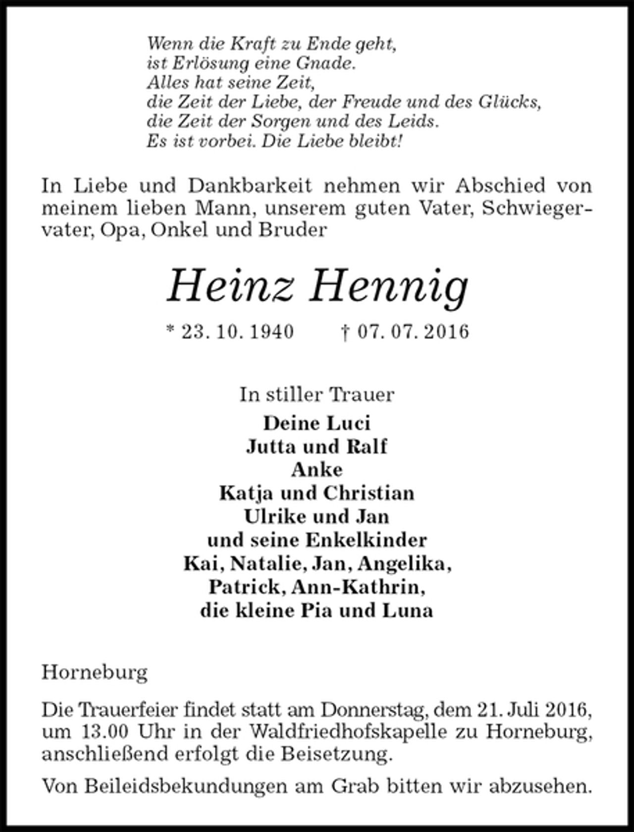 <p>Wenn die Kraft zu Ende geht,<br />ist Erlösung eine Gnade.<br />Alles hat seine Zeit,<br />die Zeit der Liebe, der Freude und des Glücks,<br />die Zeit der Sorgen und des Leids.<br />Es ist vorbei. Die Liebe bleibt!<br />In Liebe und Dankbarkeit nehmen wir Abschied von meinem lieben Mann, unserem guten Vater, Schwiegervater, Opa, Onkel und Bruder<br />Heinz Hennig<br />* 23. 10. 1940 † 07. 07. 2016<br />In stiller Trauer<br />Deine Luci<br />Jutta und Ralf<br />Anke<br />Katja und Christian<br />Ulrike und Jan<br />und seine Enkelkinder<br />Kai, Natalie, Jan, Angelika,<br />Patrick, Ann-Kathrin,<br />die kleine Pia und Luna<br />Horneburg<br />Die Trauerfeier findet statt am Donnerstag, dem 21. Juli 2016,<br />um 13.00 Uhr in der Waldfriedhofskapelle zu Horneburg,<br />anschließend erfolgt die Beisetzung.<br />Von Beileidsbekundungen am Grab bitten wir abzusehen.</p>