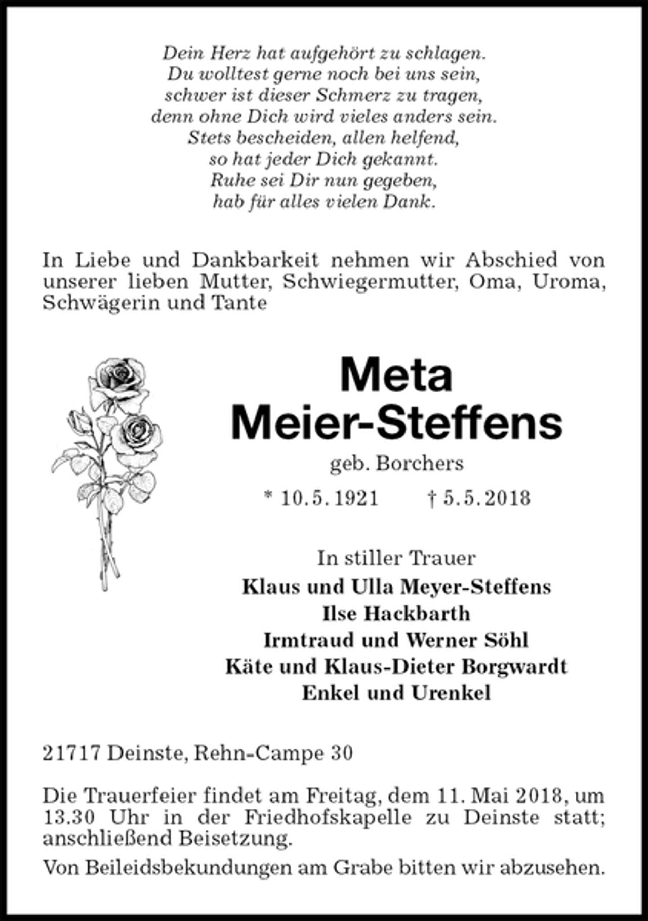 <p>Dein Herz hat aufgehört zu schlagen.<br />Du wolltest gerne noch bei uns sein,<br />schwer ist dieser Schmerz zu tragen,<br />denn ohne Dich wird vieles anders sein.<br />Stets bescheiden, allen helfend,<br />so hat jeder Dich gekannt.<br />Ruhe sei Dir nun gegeben,<br />hab für alles vielen Dank.<br />In Liebe und Dankbarkeit nehmen wir Abschied von unserer lieben Mutter, Schwiegermutter, Oma, Uroma, Schwägerin und Tante<br />Meta<br />Meier-Steffens<br />geb. Borchers<br />* 10. 5. 1921 † 5. 5. 2018<br />In stiller Trauer<br />Klaus und Ulla Meyer-Steffens<br />Ilse Hackbarth<br />Irmtraud und Werner Söhl<br />Käte und Klaus-Dieter Borgwardt<br />Enkel und Urenkel<br />21717 Deinste, Rehn-Campe 30</p>
<p>Die Trauerfeier findet am Freitag, dem 11. Mai 2018, um 13.30 Uhr in der Friedhofskapelle zu Deinste statt;<br />anschließend Beisetzung.<br />Von Beileidsbekundungen am Grabe bitten wir abzusehen.</p>