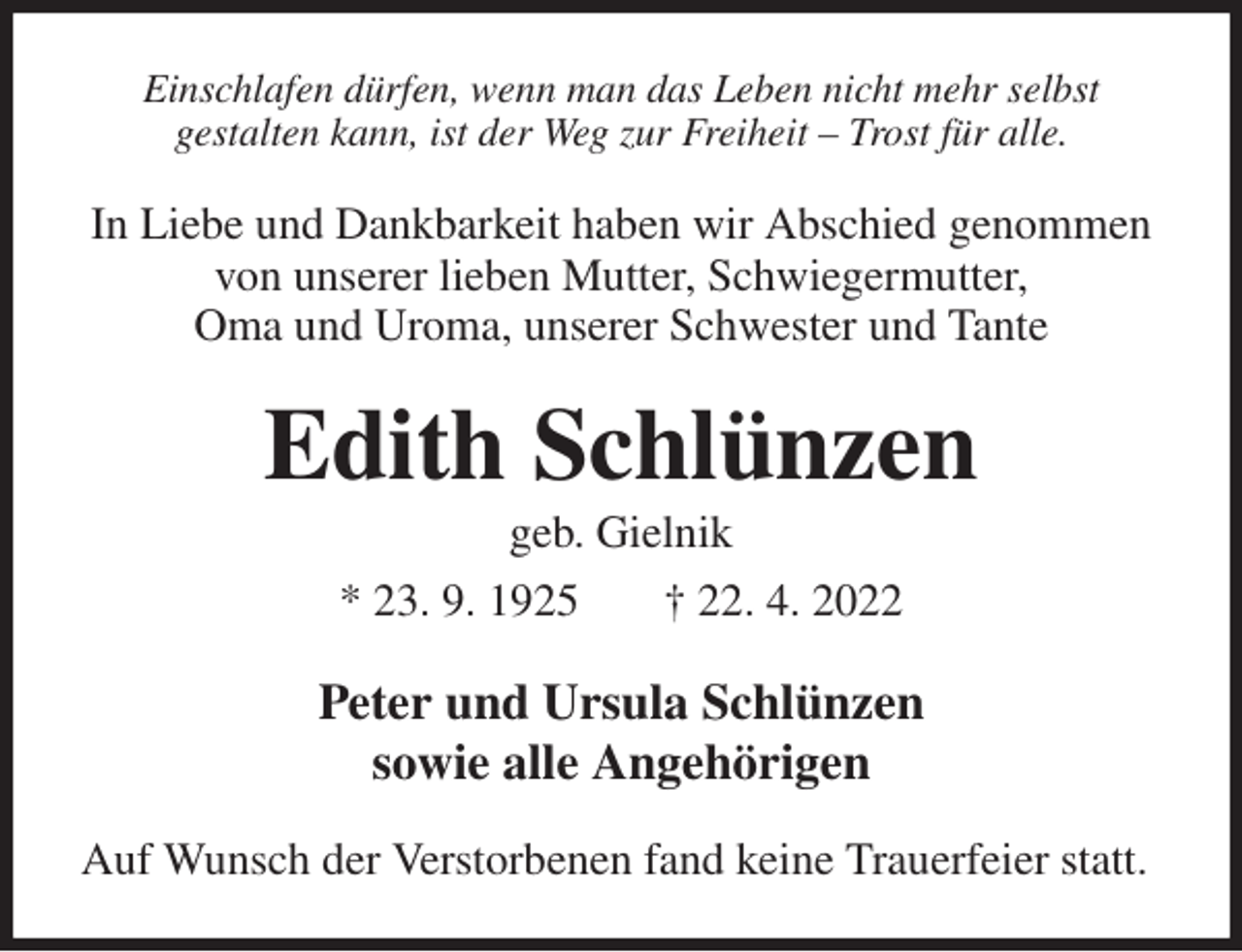 <p>Einschlafen dürfen, wenn man das Leben nicht mehr selbst<br />gestalten kann, ist der Weg zur Freiheit - Trost für alle.<br />In Liebe und Dankbarkeit haben wir Abschied genommen von unserer lieben Mutter, Schwiegermutter,<br />Oma und Uroma, unserer Schwester und Tante<br />Edith Schlünzen<br />geb. Gielnik<br />* 23. 9. 1925 † 22. 4. 2022<br />Peter und Ursula Schlünzen<br />sowie alle Angehörigen<br />Auf Wunsch der Verstorbenen fand keine Trauerfeier statt.</p>