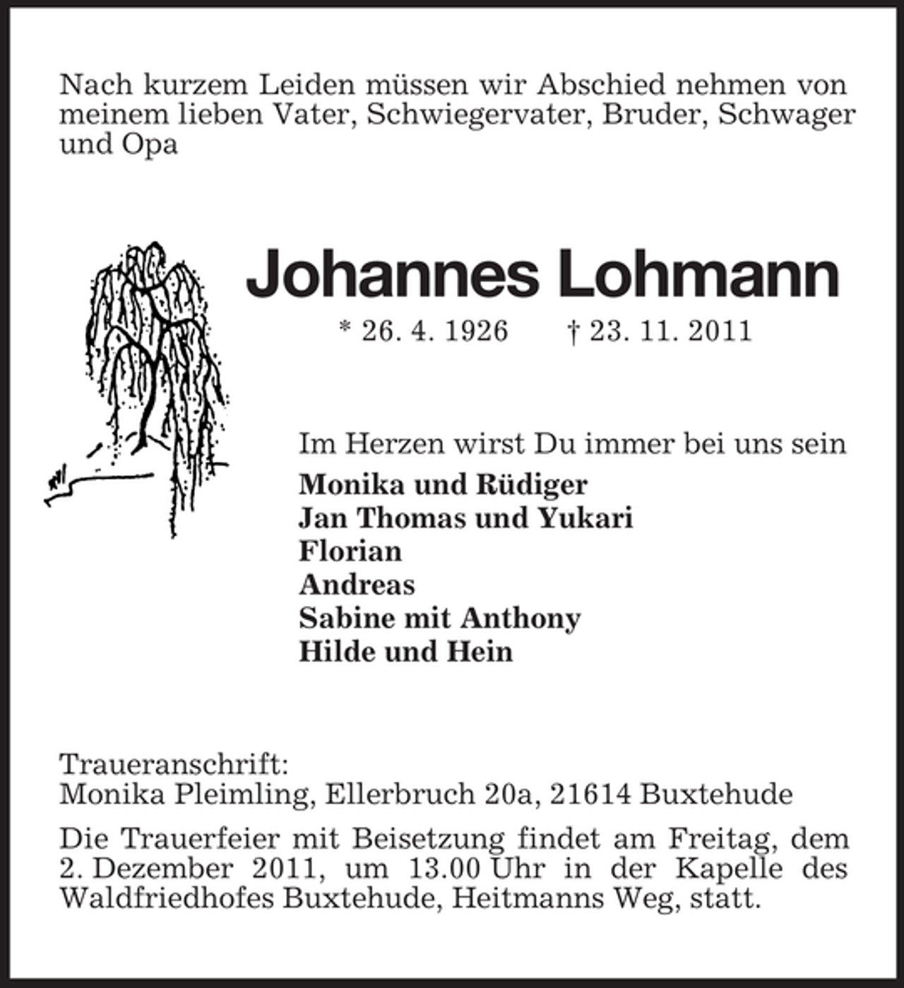 <p>Nach kurzem Leiden müssen wir Abschied nehmen von<br />meinem lieben Vater, Schwiegervater, Bruder, Schwager<br />und Opa</p><p>Johannes Lohmann<br />* 26. 4. 1926</p><p>† 23. 11. 2011</p><p>Im Herzen wirst Du immer bei uns sein<br />Monika und Rüdiger<br />Jan Thomas und Yukari<br />Florian<br />Andreas<br />Sabine mit Anthony<br />Hilde und Hein</p><p>Traueranschrift:<br />Monika Pleimling, Ellerbruch 20a, 21614 Buxtehude<br />Die Trauerfeier mit Beisetzung findet am Freitag, dem<br />2. Dezember 2011, um 13.00 Uhr in der Kapelle des<br />Waldfriedhofes Buxtehude, Heitmanns Weg, statt.</p>