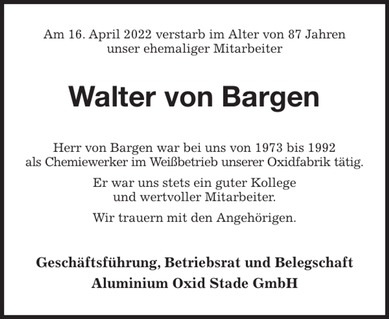 <p>Am 16. April 2022 verstarb im Alter von 87 Jahren<br />unser ehemaliger Mitarbeiter<br />Walter von Bargen<br />Herr von Bargen war bei uns von 1973 bis 1992<br />als Chemiewerker im Weißbetrieb unserer Oxidfabrik tätig.<br />Er war uns stets ein guter Kollege<br />und wertvoller Mitarbeiter.<br />Wir trauern mit den Angehörigen.<br />Geschäftsführung, Betriebsrat und Belegschaft<br />Aluminium Oxid Stade GmbH</p>
