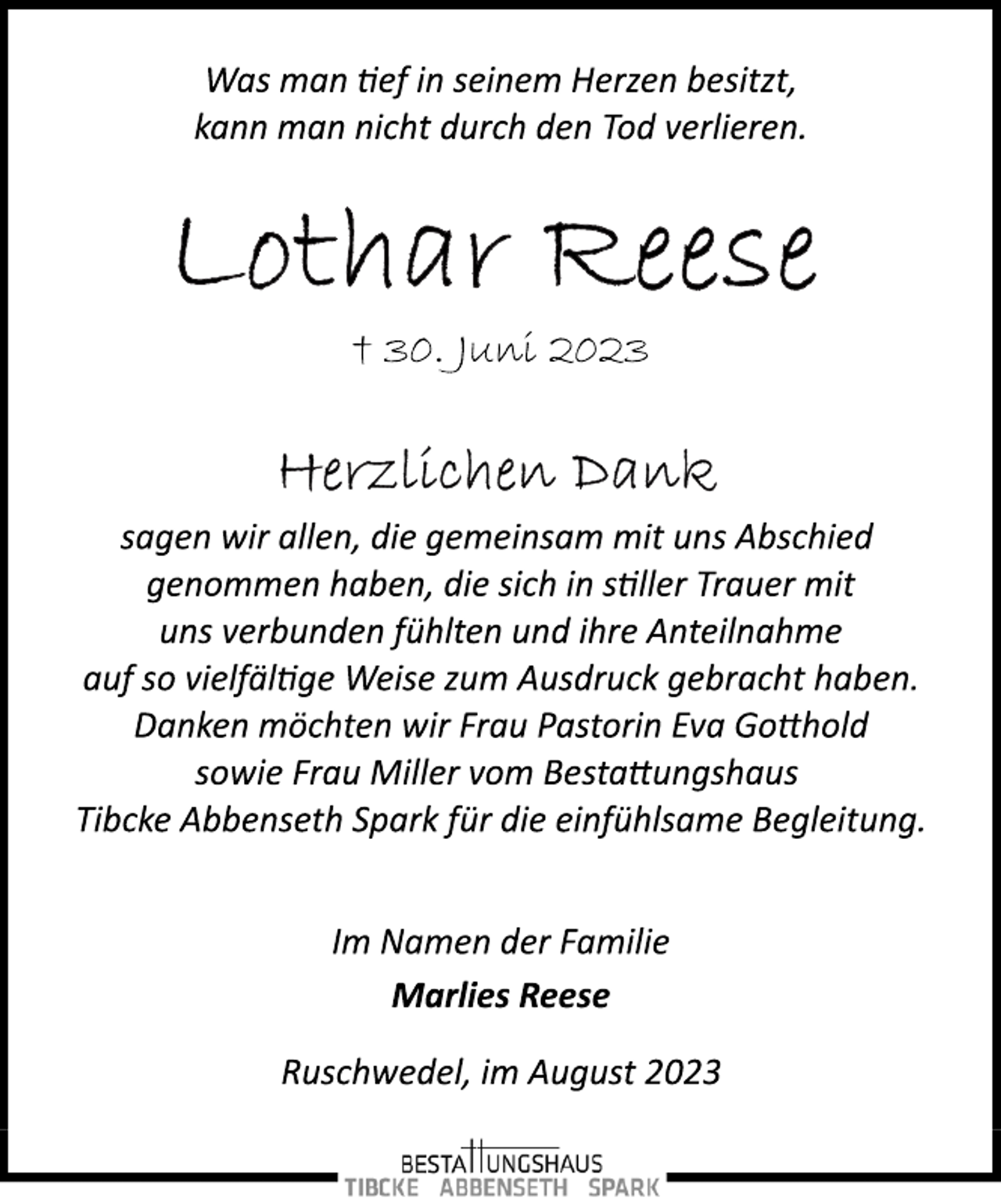 <p>Was man tief in seinem Herzen besitzt,<br />kann man nicht durch den Tod verlieren.<br />Lothar Reese<br />+ 30. Juni 2023<br />Herzlichen Dank<br />sagen wir allen, die gemeinsam mit uns Abschied<br />genommen haben, die sich in stiller Trauer mit<br />uns verbunden fühlten und ihre Anteilnahme<br />auf so vielfältige Weise zum Ausdruck gebracht haben.<br />Danken möchten wir Frau Pastorin Eva Gotthold<br />sowie Frau Miller vom Bestattungshaus<br />Tibcke Abbenseth Spark für die einfühlsame Begleitung.<br />Im Namen der Familie<br />Marlies Reese<br />Ruschwedel, im August 2023</p>