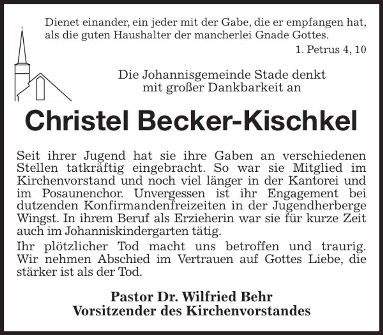 <p>Dienet einander, ein jeder mit der Gabe, die er empfangen hat,<br />als die guten Haushalter der mancherlei Gnade Gottes.<br />1. Petrus 4, 10<br />Die Johannisgemeinde Stade denkt<br />mit großer Dankbarkeit an<br />Christel Becker-Kischkel<br />Seit ihrer Jugend hat sie ihre Gaben an verschiedenen Stellen tatkräftig eingebracht. So war sie Mitglied im<br />Kirchenvorstand und noch viel länger in der Kantorei und im Posaunenchor. Unvergessen ist ihr Engagement bei<br />dutzenden Konfirmandenfreizeiten in der Jugendherberge Wingst. In ihrem Beruf als Erzieherin war sie für kurze Zeit auch im Johanniskindergarten tätig.<br />Ihr plötzlicher Tod macht uns betroffen und traurig.<br />Wir nehmen Abschied im Vertrauen auf Gottes Liebe, die stärker ist als der Tod.<br />Pastor Dr. Wilfried Behr<br />Vorsitzender des Kirchenvorstandes</p>