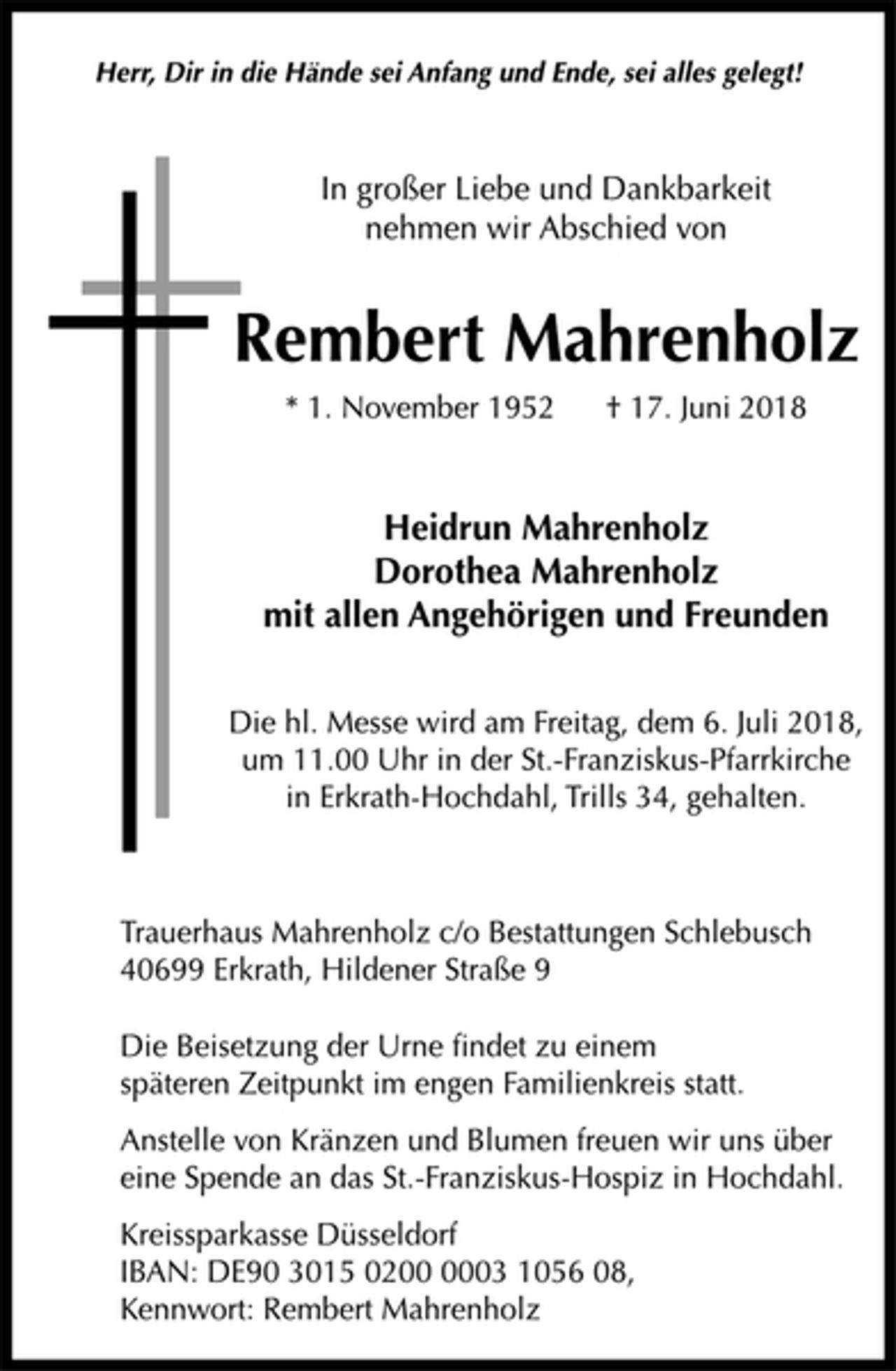 <p>Herr, Dir in die Hände sei Anfang und Ende, sei alles gelegt!<br />In großer Liebe und Dankbarkeit<br />nehmen wir Abschied von<br />Rembert Mahrenholz<br />* 1. November 1952 † 17. Juni 2018<br />Heidrun Mahrenholz<br />Dorothea Mahrenholz<br />mit allen Angehörigen und Freunden<br />Die hl. Messe wird am Freitag, dem 6. Juli 2018,<br />um 11.00 Uhr in der St.-Franziskus-Pfarrkirche<br />in Erkrath-Hochdahl, Trills 34, gehalten.<br />Trauerhaus Mahrenholz c/o Bestattungen Schlebusch<br />40699 Erkrath, Hildener Straße 9<br />Die Beisetzung der Urne findet zu einem<br />späteren Zeitpunkt im engen Familienkreis statt.<br />Anstelle von Kränzen und Blumen freuen wir uns über<br />eine Spende an das St.-Franziskus-Hospiz in Hochdahl.<br />Kreissparkasse Düsseldorf<br />IBAN: DE90 3015 0200 0003 1056 08,<br />Kennwort: Rembert Mahrenholz</p>