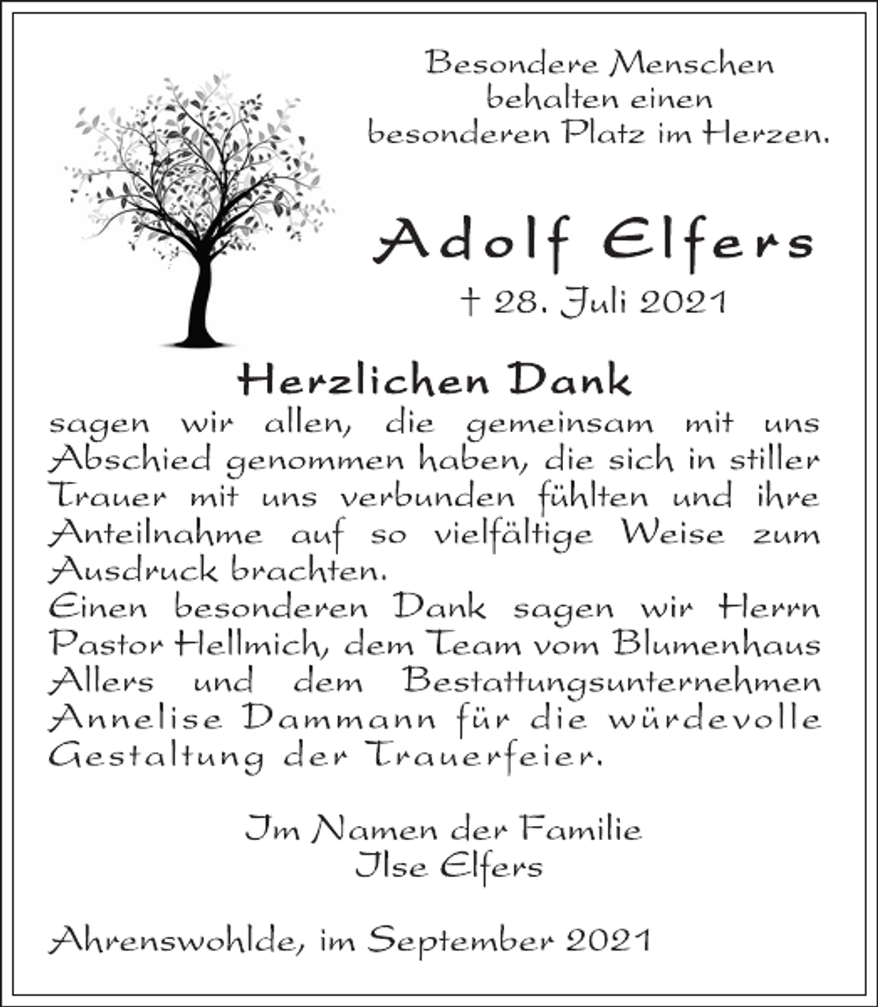 <p>Besondere Menschen<br />behalten einen<br />besonderen Platz im Herzen.<br />Ad o l f El f e r s<br />† 28. Juli 2021<br />Herzlichen Dank<br />sagen wir allen, die gemeinsam mit uns<br />Abschied genommen haben, die sich in stiller<br />Trauer mit uns verbunden fühlten und ihre<br />Anteilnahme auf so vielfältige Weise zum<br />Ausdruck brachten.<br />Einen besonderen Dank sagen wir Herrn<br />Pastor Hellmich, dem Team vom Blumenhaus<br />Allers und dem Bestattungsunternehmen<br />Annelise Dammann für die würde volle<br />Gestaltung der Trauerfeier.<br />Im Namen der Familie<br />Ilse Elfers<br />Ahrenswohlde, im September 2021</p>