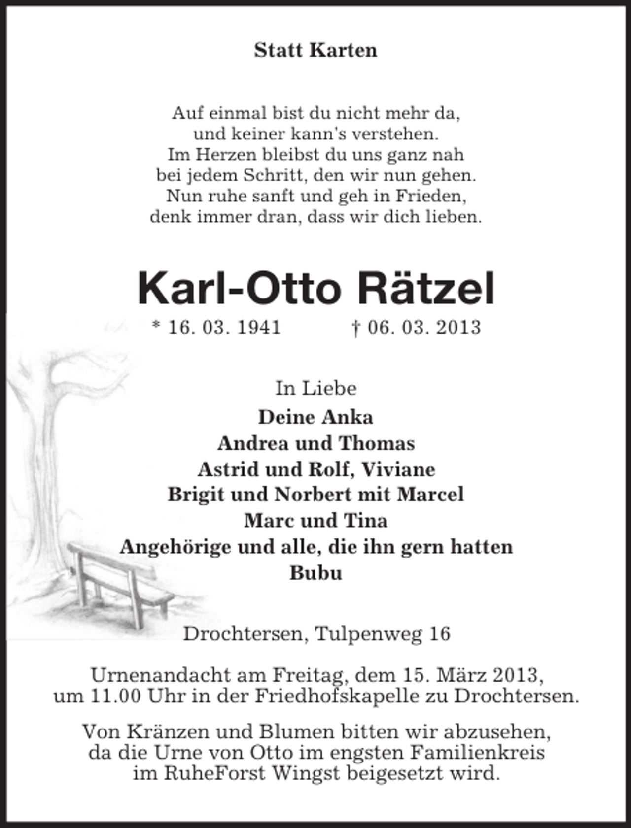 <p>Statt Karten<br />Auf einmal bist du nicht mehr da,<br />und keiner kann's verstehen.<br />Im Herzen bleibst du uns ganz nah<br />bei jedem Schritt, den wir nun gehen.<br />Nun ruhe sanft und geh in Frieden,<br />denk immer dran, dass wir dich lieben.</p><p>Karl-Otto Rätzel<br />* 16. 03. 1941</p><p>† 06. 03. 2013</p><p>In Liebe<br />Deine Anka<br />Andrea und Thomas<br />Astrid und Rolf, Viviane<br />Brigit und Norbert mit Marcel<br />Marc und Tina<br />Angehörige und alle, die ihn gern hatten<br />Bubu<br />Drochtersen, Tulpenweg 16<br />Urnenandacht am Freitag, dem 15. März 2013,<br />um 11.00 Uhr in der Friedhofskapelle zu Drochtersen.<br />Von Kränzen und Blumen bitten wir abzusehen,<br />da die Urne von Otto im engsten Familienkreis<br />im RuheForst Wingst beigesetzt wird.</p>