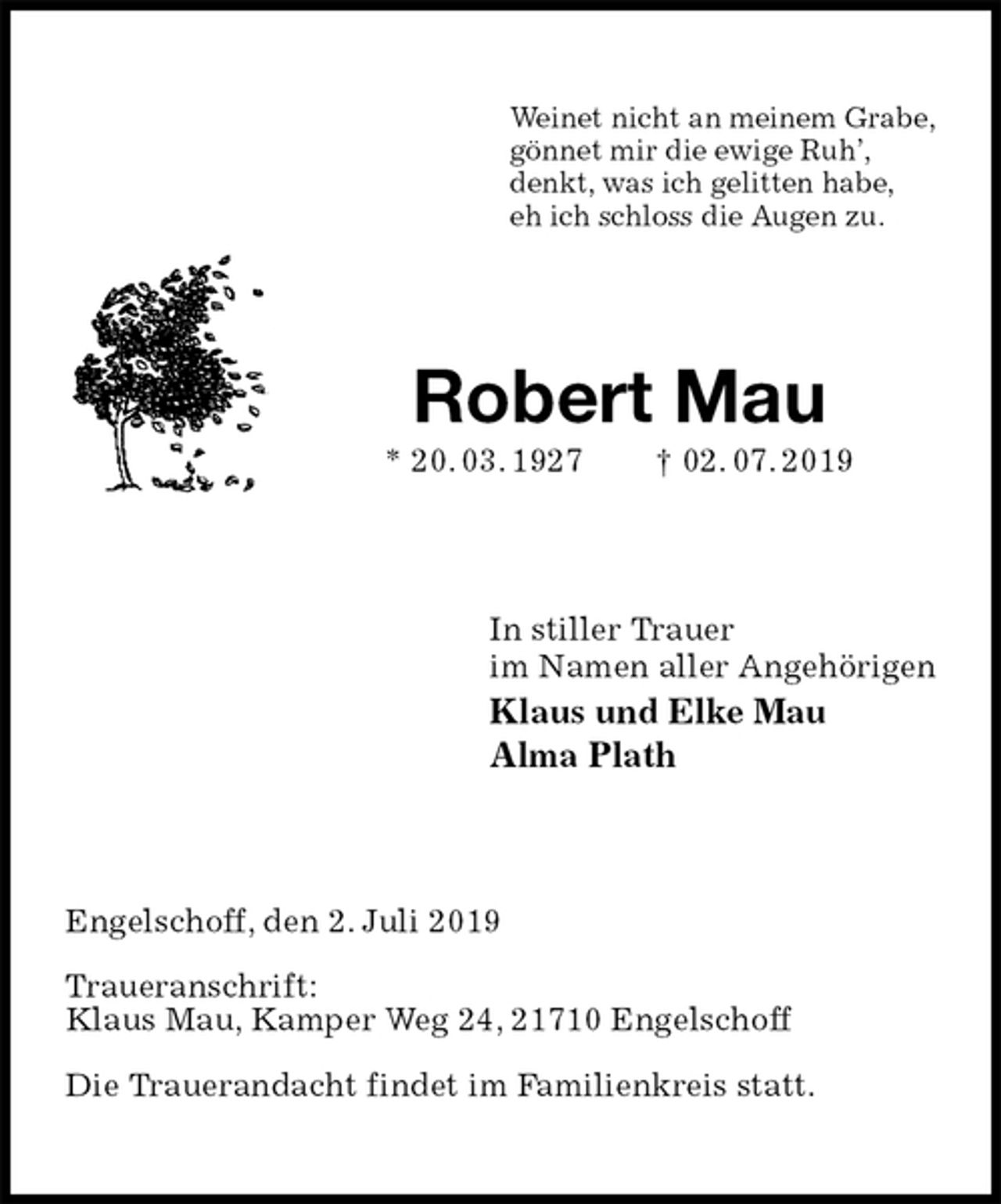 <p>Weinet nicht an meinem Grabe,<br />gönnet mir die ewige Ruh’,<br />denkt, was ich gelitten habe,<br />eh ich schloss die Augen zu.<br />Robert Mau<br />* 20. 03. 1927 † 02. 07. 2019<br />In stiller Trauer<br />im Namen aller Angehörigen<br />Klaus und Elke Mau<br />Alma Plath<br />Engelschoff, den 2. Juli 2019</p>
<p>Traueranschrift:<br />Klaus Mau, Kamper Weg 24, 21710 Engelschoff</p>
<p>Die Trauerandacht findet im Familienkreis statt.</p>