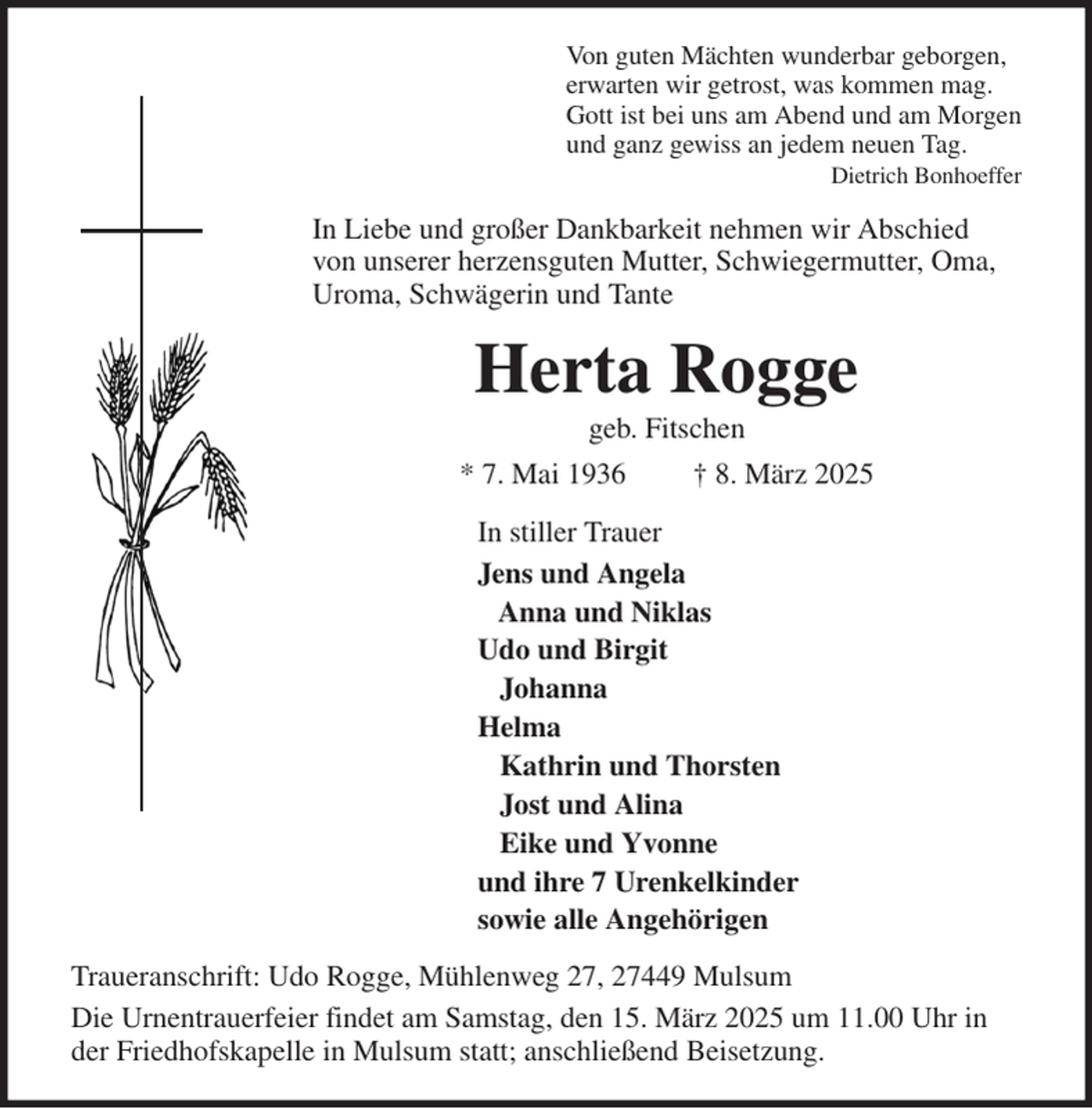 <p>Von guten Mächten wunderbar geborgen,<br />erwarten wir getrost, was kommen mag.<br />Gott ist bei uns am Abend und am Morgen<br />und ganz gewiss an jedem neuen Tag.<br />Dietrich Bonhoeffer<br />In Liebe und großer Dankbarkeit nehmen wir Abschied<br />von unserer herzensguten Mutter, Schwiegermutter, Oma,<br />Uroma, Schwägerin und Tante<br />Herta Rogge<br />geb. Fitschen<br />* 7. Mai 1936 † 8. März 2025<br />In stiller Trauer<br />Jens und Angela<br />Anna und Niklas<br />Udo und Birgit<br />Johanna<br />Helma<br />Kathrin und Thorsten<br />Jost und Alina<br />Eike und Yvonne<br />und ihre 7 Urenkelkinder<br />sowie alle Angehörigen<br />Traueranschrift: Udo Rogge, Mühlenweg 27, 27449 Mulsum<br />Die Urnentrauerfeier findet am Samstag, den 15. März 2025 um 11.00 Uhr in der Friedhofskapelle in Mulsum statt; anschließend Beisetzung.</p>