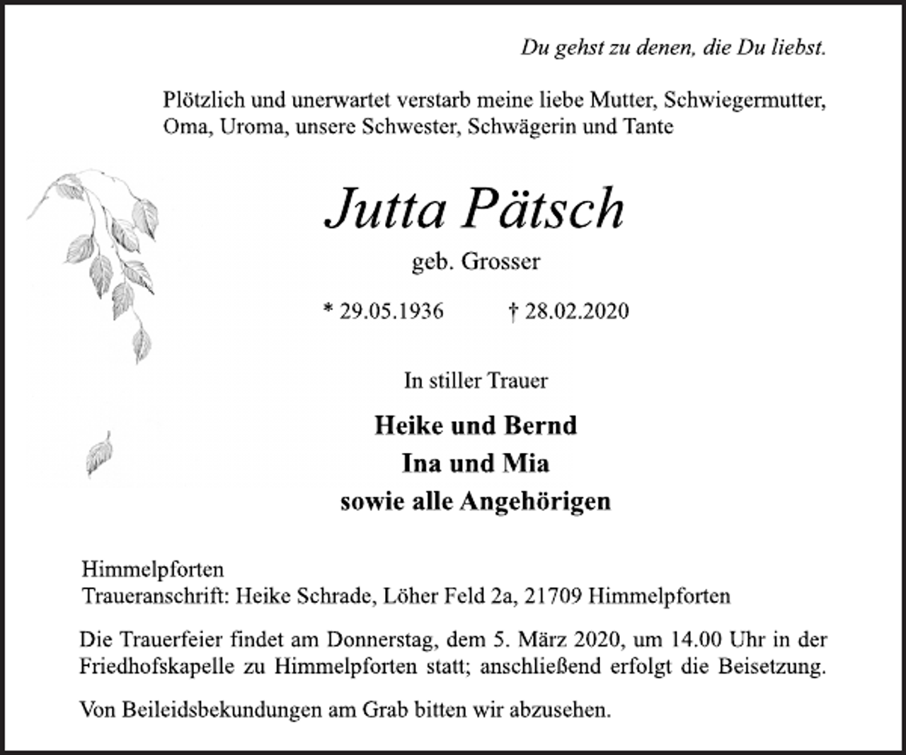 <p>Du gehst zu denen, die Du liebst.<br />Plötzlich und unerwartet verstarb meine liebe Mutter, Schwiegermutter, Oma, Uroma, unsere Schwester, Schwägerin und Tante<br />Jutta Pätsch<br />geb. Grosser<br />* 29.05.1936 † 28.02.2020<br />In stiller Trauer<br />Heike und Bernd<br />Ina und Mia<br />sowie alle Angehörigen<br />Himmelpforten<br />Traueranschrift: Heike Schrade, Löher Feld 2a, 21709 Himmelpforten<br />Die Trauerfeier findet am Donnerstag, dem 5. März 2020, um 14.00 Uhr in der Friedhofskapelle zu Himmelpforten statt; anschließend erfolgt die Beisetzung.<br />Von Beileidsbekundungen am Grab bitten wir abzusehen.</p>