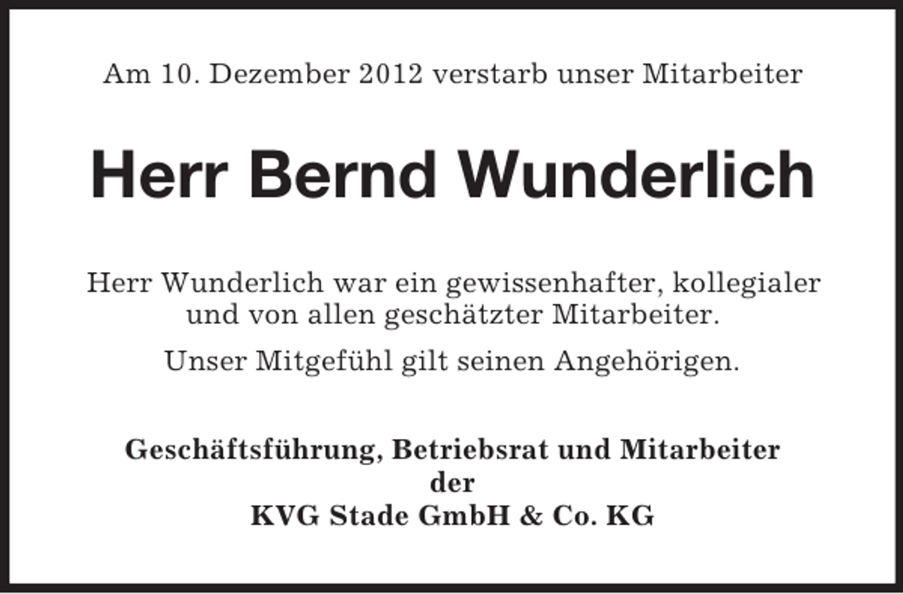 <p>Am 10. Dezember 2012 verstarb unser Mitarbeiter</p><p>Herr Bernd Wunderlich<br />Herr Wunderlich war ein gewissenhafter, kollegialer<br />und von allen geschätzter Mitarbeiter.<br />Unser Mitgefühl gilt seinen Angehörigen.<br />Geschäftsführung, Betriebsrat und Mitarbeiter<br />der<br />KVG Stade GmbH &amp; Co. KG</p>