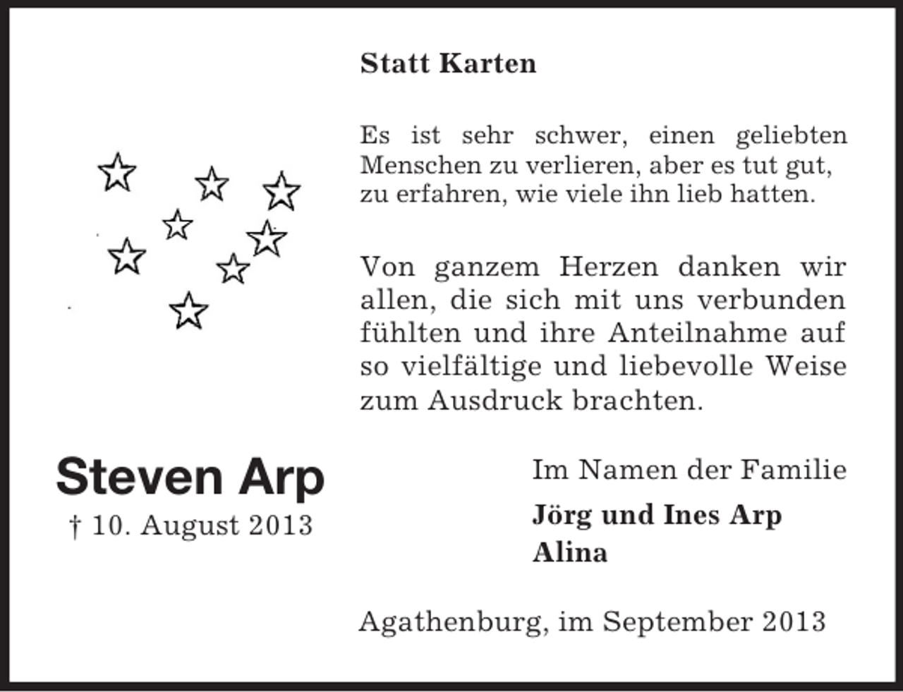 <p>Statt Karten<br />Es ist sehr schwer, einen geliebten<br />Menschen zu verlieren, aber es tut gut,<br />zu erfahren, wie viele ihn lieb hatten.</p><p>Von ganzem Herzen danken wir<br />allen, die sich mit uns verbunden<br />fühlten und ihre Anteilnahme auf<br />so vielfältige und liebevolle Weise<br />zum Ausdruck brachten.</p><p>Steven Arp<br />† 10. August 2013</p><p>Im Namen der Familie<br />Jörg und Ines Arp<br />Alina<br />Agathenburg, im September 2013</p>