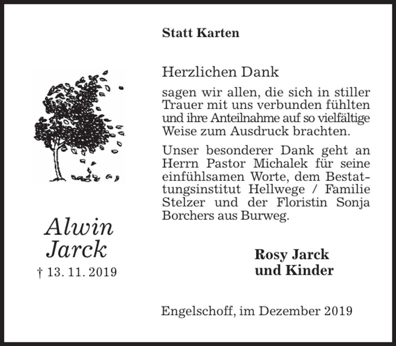 <p>Statt Karten<br />Herzlichen Dank<br />sagen wir allen, die sich in stiller Trauer mit uns verbunden fühlten und ihre Anteilnahme auf so vielfältige Weise zum Ausdruck brachten.<br />Unser besonderer Dank geht an Herrn Pastor Michalek für seine einfühlsamen Worte, dem Bestattungsinstitut Hellwege / Familie Stelzer und der Floristin Sonja Borchers aus Burweg.<br />Rosy Jarck<br />und Kinder<br />Engelschoff, im Dezember 2019<br />Alwin<br />Jarck<br />† 13. 11. 2019</p>