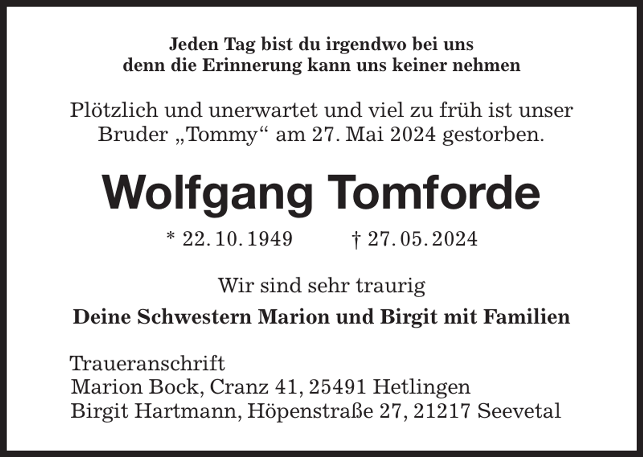 <p>Jeden Tag bist du irgendwo bei uns<br />denn die Erinnerung kann uns keiner nehmen<br />Plötzlich und unerwartet und viel zu früh ist unser<br />Bruder „Tommy“ am 27. Mai 2024 gestorben.<br />Wolfgang Tomforde<br />* 22. 10. 1949 † 27. 05. 2024<br />Wir sind sehr traurig<br />Deine Schwestern Marion und Birgit mit Familien<br />Traueranschrift<br />Marion Bock, Cranz 41, 25491 Hetlingen<br />Birgit Hartmann, Höpenstraße 27, 21217 Seevetal</p>