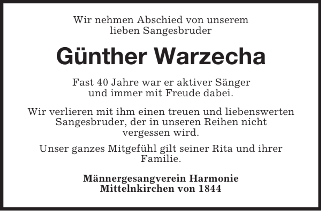 <p>Wir nehmen Abschied von unserem<br />lieben Sangesbruder<br />Günther Warzecha<br />Fast 40 Jahre war er aktiver Sänger<br />und immer mit Freude dabei.<br />Wir verlieren mit ihm einen treuen und liebenswerten Sangesbruder, der in unseren Reihen nicht<br />vergessen wird.<br />Unser ganzes Mitgefühl gilt seiner Rita und ihrer<br />Familie.<br />Männergesangverein Harmonie<br />Mittelnkirchen von 1844</p>