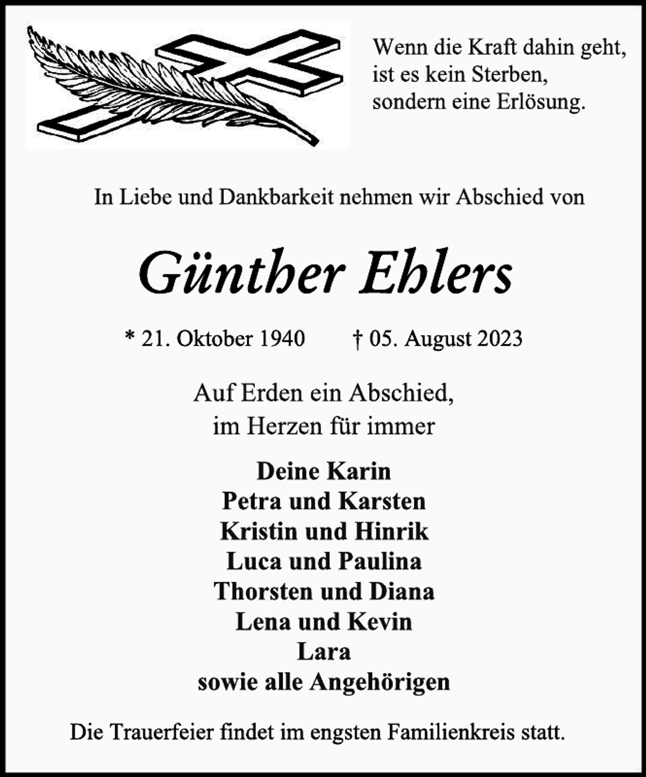 <p>Wenn die Kraft dahin geht,<br />ist es kein Sterben,<br />sondern eine Erlösung.<br />In Liebe und Dankbarkeit nehmen wir Abschied von<br />Günther Ehlers<br />* 21. Oktober 1940 † 05. August 2023<br />Auf Erden ein Abschied,<br />im Herzen für immer<br />Deine Karin<br />Petra und Karsten<br />Kristin und Hinrik<br />Luca und Paulina<br />Thorsten und Diana<br />Lena und Kevin<br />Lara<br />sowie alle Angehörigen<br />Die Trauerfeier findet im engsten Familienkreis statt.</p>