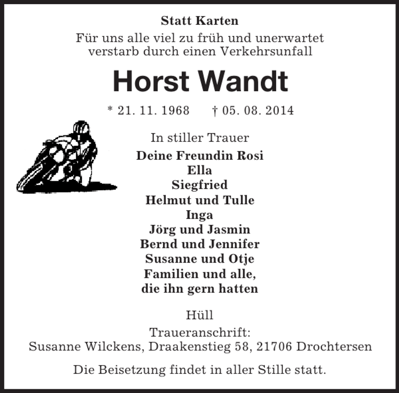 <p>Statt Karten<br />Für uns alle viel zu früh und unerwartet<br />verstarb durch einen Verkehrsunfall<br />Horst Wandt<br />* 21. 11. 1968 † 05. 08. 2014<br />In stiller Trauer<br />Deine Freundin Rosi<br />Ella<br />Siegfried<br />Helmut und Tulle<br />Inga<br />Jörg und Jasmin<br />Bernd und Jennifer<br />Susanne und Otje<br />Familien und alle,<br />die ihn gern hatten<br />Hüll<br />Traueranschrift:<br />Susanne Wilckens, Draakenstieg 58, 21706 Drochtersen<br />Die Beisetzung findet in aller Stille statt.</p>