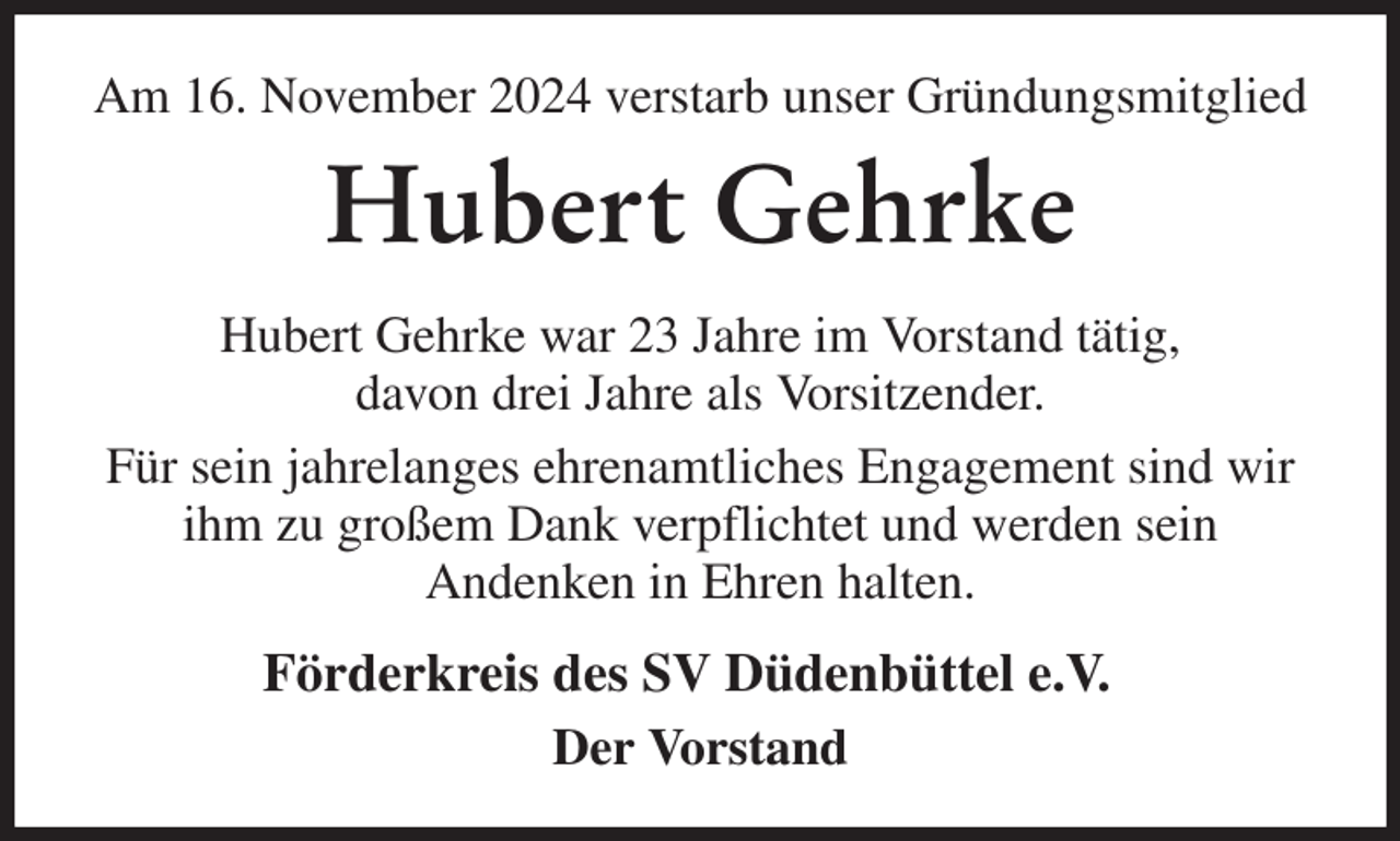<p>Am 16. November 2024 verstarb unser Gründungsmitglied<br />Hubert Gehrke<br />Hubert Gehrke war 23 Jahre im Vorstand tätig,<br />davon drei Jahre als Vorsitzender.<br />Für sein jahrelanges ehrenamtliches Engagement sind wir ihm zu großem Dank verpflichtet und werden sein<br />Andenken in Ehren halten.<br />Förderkreis des SV Düdenbüttel e.V.<br />Der Vorstand</p>