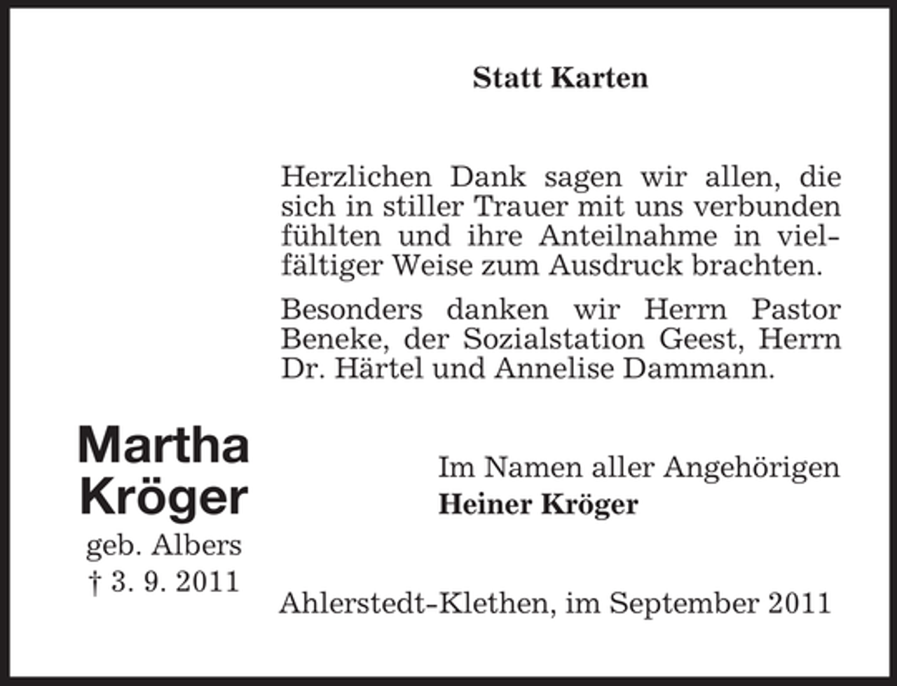 <p>Statt Karten<br />Herzlichen Dank sagen wir allen, die<br />sich in stiller Trauer mit uns verbunden<br />fühlten und ihre Anteilnahme in vielfältiger Weise zum Ausdruck brachten.<br />Besonders danken wir Herrn Pastor<br />Beneke, der Sozialstation Geest, Herrn<br />Dr. Härtel und Annelise Dammann.</p><p>Martha<br />Kröger<br />geb. Albers<br />† 3. 9. 2011</p><p>Im Namen aller Angehörigen<br />Heiner Kröger<br />Ahlerstedt-Klethen, im September 2011</p>