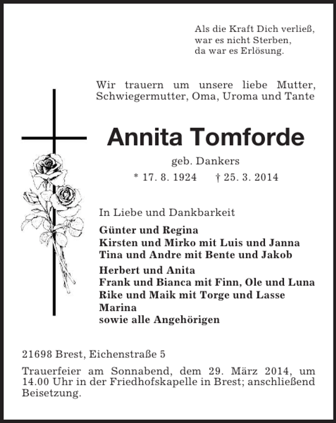 <p>Als die Kraft Dich verließ,<br />war es nicht Sterben,<br />da war es Erlösung.<br />Wir trauern um unsere liebe Mutter, Schwiegermutter, Oma, Uroma und Tante<br />Annita Tomforde<br />geb. Dankers<br />* 17. 8. 1924 † 25. 3. 2014<br />In Liebe und Dankbarkeit<br />Günter und Regina<br />Kirsten und Mirko mit Luis und Janna<br />Tina und Andre mit Bente und Jakob<br />Herbert und Anita<br />Frank und Bianca mit Finn, Ole und Luna<br />Rike und Maik mit Torge und Lasse<br />Marina<br />sowie alle Angehörigen<br />21698 Brest, Eichenstraße 5<br />Trauerfeier am Sonnabend, dem 29. März 2014, um 14.00 Uhr in der Friedhofskapelle in Brest; anschließend Beisetzung.</p>