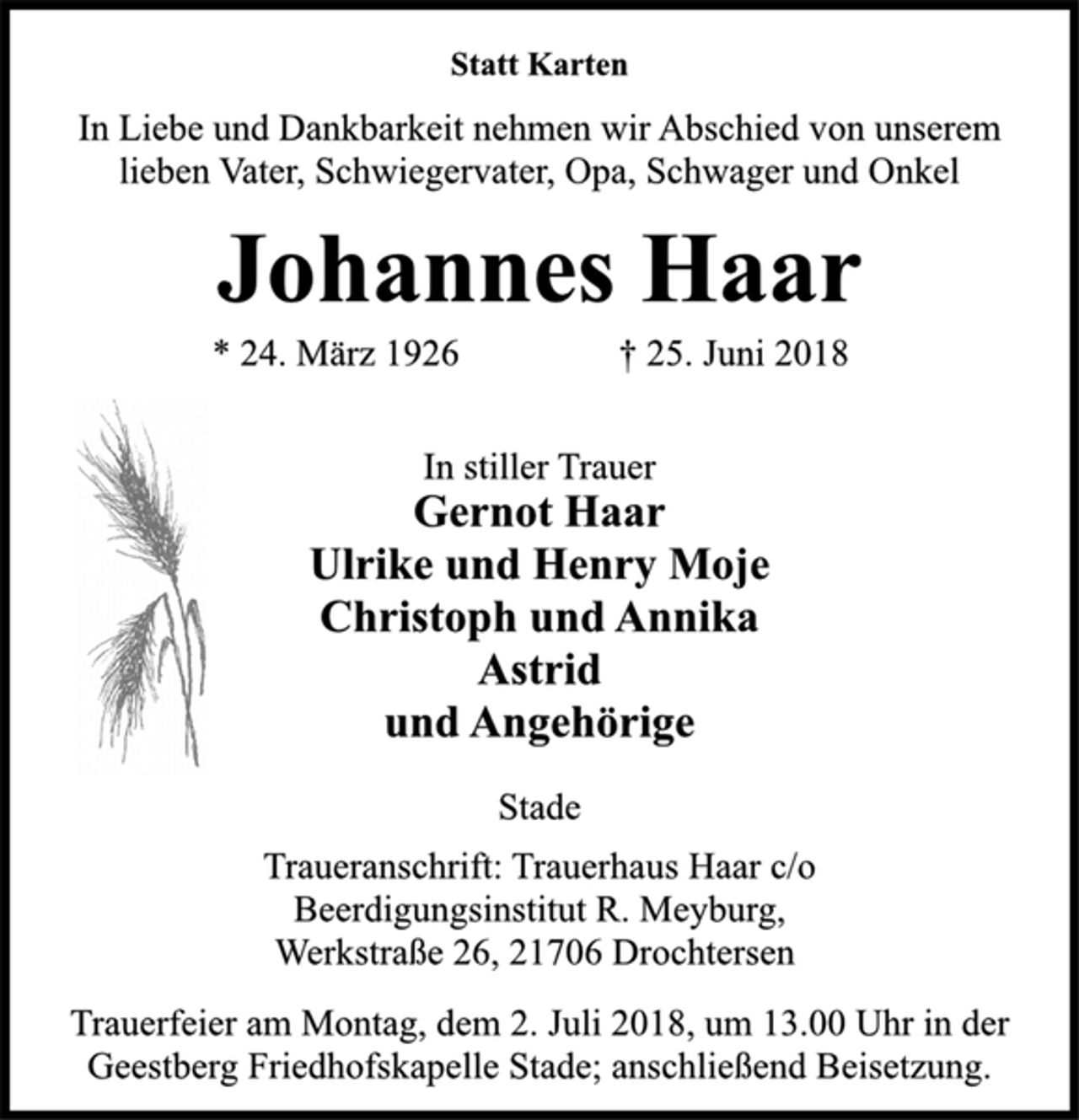 <p>Statt Karten<br />In Liebe und Dankbarkeit nehmen wir Abschied von unserem<br />lieben Vater, Schwiegervater, Opa, Schwager und Onkel<br />Johannes Haar<br />* 24. März 1926 † 25. Juni 2018<br />In stiller Trauer<br />Gernot Haar<br />Ulrike und Henry Moje<br />Christoph und Annika<br />Astrid<br />und Angehörige<br />Stade<br />Traueranschrift: Trauerhaus Haar c/o<br />Beerdigungsinstitut R. Meyburg,<br />Werkstraße 26, 21706 Drochtersen<br />Trauerfeier am Montag, dem 2. Juli 2018, um 13.00 Uhr in der<br />Geestberg Friedhofskapelle Stade; anschließend Beisetzung.</p>