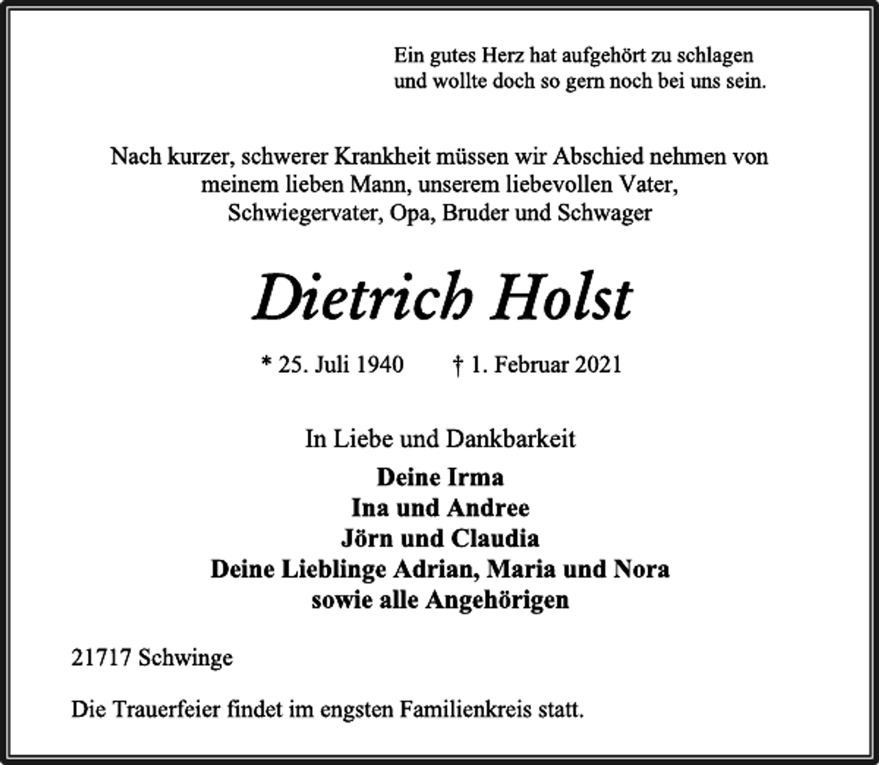 <p>Ein gutes Herz hat aufgehört zu schlagen<br />und wollte doch so gern noch bei uns sein.<br />Nach kurzer, schwerer Krankheit müssen wir Abschied nehmen von meinem lieben Mann, unserem liebevollen Vater,<br />Schwiegervater, Opa, Bruder und Schwager<br />Dietrich Holst<br />* 25. Juli1940 † 1. Februar 2021<br />In Liebe und Dankbarkeit<br />Deine Irma<br />Ina und Andree<br />Jörn und Claudia<br />Deine Lieblinge Adrian, Maria und Nora<br />sowie alle Angehörigen<br />21717 Schwinge<br />Die Trauerfeier findet im engsten Familienkreis statt.</p>